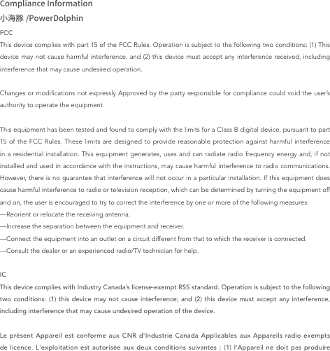 Compliance Information小海豚 /PowerDolphinFCCThis device complies with part 15 of the FCC Rules. Operation is subject to the following two conditions: (1) This device may not cause harmful interference, and (2) this device must accept any interference received, including interference that may cause undesired operation.Changes or modications not expressly Approved by the party responsible for compliance could void the user’s authority to operate the equipment.This equipment has been tested and found to comply with the limits for a Class B digital device, pursuant to part 15 of the FCC Rules. These limits are designed to provide reasonable protection against harmful interference in a residential installation. This equipment generates, uses and can radiate radio frequency energy and, if not installed and used in accordance with the instructions, may cause harmful interference to radio communications. However, there is no guarantee that interference will not occur in a particular installation. If this equipment does cause harmful interference to radio or television reception, which can be determined by turning the equipment off and on, the user is encouraged to try to correct the interference by one or more of the following measures:—Reorient or relocate the receiving antenna.—Increase the separation between the equipment and receiver.—Connect the equipment into an outlet on a circuit different from that to which the receiver is connected.—Consult the dealer or an experienced radio/TV technician for help.ICThis device complies with Industry Canada’s license-exempt RSS standard. Operation is subject to the following two conditions: (1) this device may not cause interference; and (2) this device must accept any interference, including interference that may cause undesired operation of the device.Le présent Appareil est conforme aux CNR d&apos;Industrie Canada Applicables aux Appareils radio exempts de licence. L&apos;exploitation est autorisée aux deux conditions suivantes : (1) l&apos;Appareil ne doit pas produire 