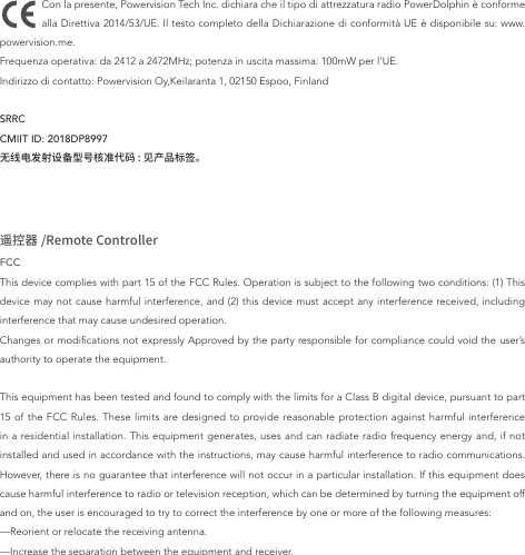 Con la presente, Powervision Tech Inc. dichiara che il tipo di attrezzatura radio PowerDolphin è conforme alla Direttiva 2014/53/UE. Il testo completo della Dichiarazione di conformità UE è disponibile su: www.powervision.me.Frequenza operativa: da 2412 a 2472MHz; potenza in uscita massima: 100mW per l&apos;UE.Indirizzo di contatto: Powervision Oy,Keilaranta 1, 02150 Espoo, FinlandSRRC CMIIT ID: 2018DP8997无线电发射设备型号核准代码 : 见产品标签。遥控器 /Remote ControllerFCCThis device complies with part 15 of the FCC Rules. Operation is subject to the following two conditions: (1) This device may not cause harmful interference, and (2) this device must accept any interference received, including interference that may cause undesired operation.Changes or modications not expressly Approved by the party responsible for compliance could void the user’s authority to operate the equipment.This equipment has been tested and found to comply with the limits for a Class B digital device, pursuant to part 15 of the FCC Rules. These limits are designed to provide reasonable protection against harmful interference in a residential installation. This equipment generates, uses and can radiate radio frequency energy and, if not installed and used in accordance with the instructions, may cause harmful interference to radio communications. However, there is no guarantee that interference will not occur in a particular installation. If this equipment does cause harmful interference to radio or television reception, which can be determined by turning the equipment off and on, the user is encouraged to try to correct the interference by one or more of the following measures:—Reorient or relocate the receiving antenna.—Increase the separation between the equipment and receiver.
