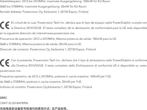 Arbeitsfrequenz: 2412 bis 2472MHz; maximale Ausgangslistung: 100mW für EU-Raum.5660 bis 5700MHz; maximale Ausgangslistung: 20mW für EU-Raum.Kontakt Adresse: Powervision Oy, Keilaranta 1, 02150 Espoo, FinlandEn virtud de lo cual, Powervision Tech Inc. declara que el tipo de equipo radial PowerDolphin cumple con la Directiva 2014/53/UE. El texto completo de la declaración de conformidad para la UE está disponible en la siguiente dirección de internet:www.powervision.me.Frecuencia de operación: 2412 a 2472MHz; Máxima potencia de salida: 100mW para la UE.5660 a 5700MHz; Máxima potencia de salida: 20mW para la UE.Dirección de contacto: Powervision Oy, Keilaranta 1, 02150 Espoo, FinlandCon la presente, Powervision Tech Inc. dichiara che il tipo di attrezzatura radio PowerDolphin è conforme alla Direttiva 2014/53/UE. Il testo completo della Dichiarazione di conformità UE è disponibile su: www.powervision.me.Frequenza operativa: da 2412 a 2472MHz; potenza in uscita massima: 100mW per l&apos;UE.da 5660 a 5700MHz; potenza in uscita massima: 20mW per l&apos;UE.Indirizzo di contatto: Powervision Oy,Keilaranta 1, 02150 Espoo, FinlandSRRC CMIIT ID:2018AP8996无线电发射设备型号核准代码表现方式 : 见产品标签。