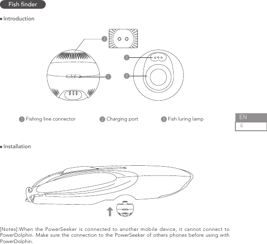4ENFish nderFishing line connector                      Charging port                      Fish luring lamp                                        Introduction Installation[Notes]:When the PowerSeeker is connected to another mobile device, it cannot connect to PowerDolphin. Make sure the connection to the PowerSeeker of others phones before using with PowerDolphin.