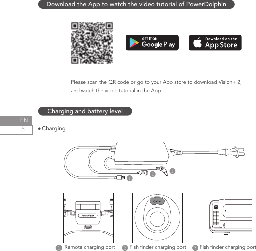 5ENCharging and battery level ChargingDownload the App to watch the video tutorial of PowerDolphinPlease scan the QR code or go to your App store to download Vision+ 2, and watch the video tutorial in the App.Fish nder charging portFish nder charging portRemote charging port