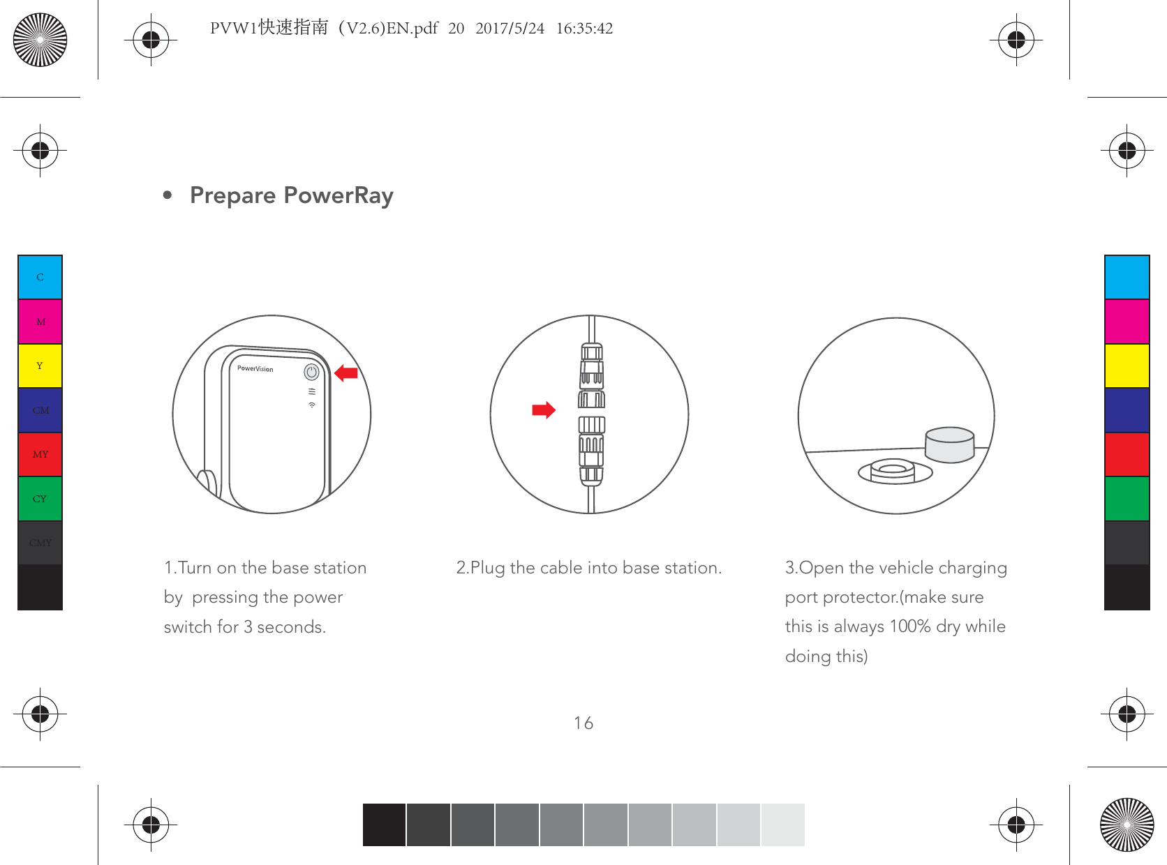 2.Plug the cable into base station. 3.Open the vehicle chargingport protector.(make sure this is always 100% dry whiledoing this) Prepare PowerRay161.Turn on the base station by  pressing the power switch for 3 seconds.CMYCMMYCYCMYKPVW1快速指南（V2.6)EN.pdf   20   2017/5/24   16:35:42