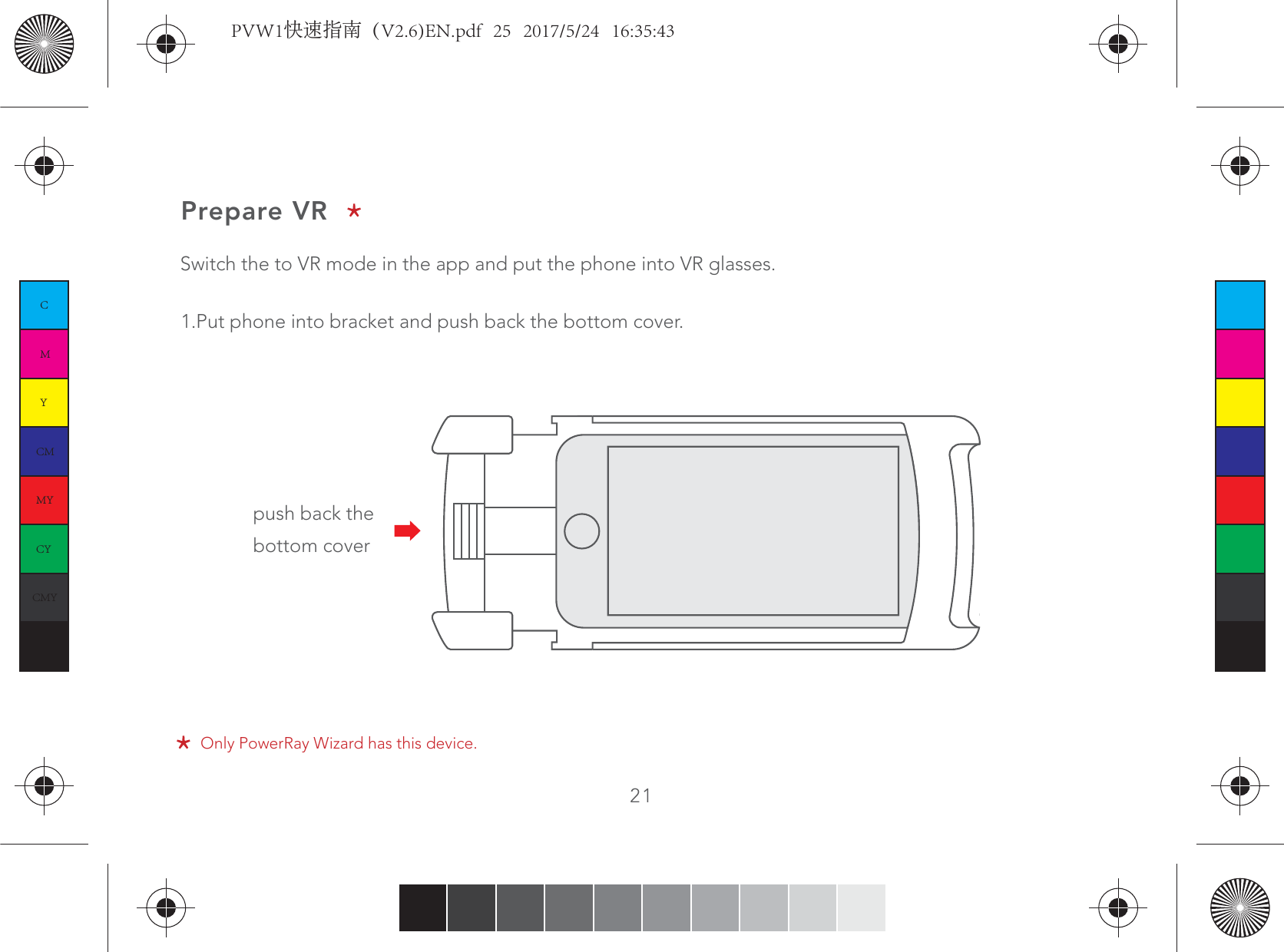 21Prepare VRSwitch the to VR mode in the app and put the phone into VR glasses.1.Put phone into bracket and push back the bottom cover.push back the bottom coverOnly PowerRay Wizard has this device.CMYCMMYCYCMYKPVW1快速指南（V2.6)EN.pdf   25   2017/5/24   16:35:43