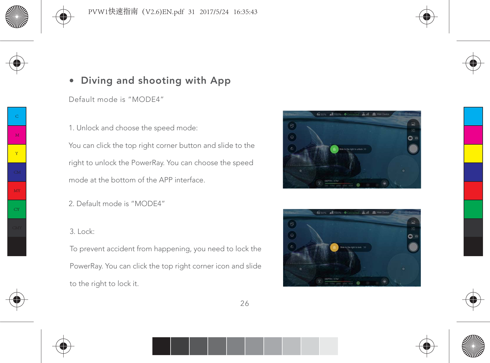 26Diving and shooting with AppDefault mode is “MODE4”1. Unlock and choose the speed mode:You can click the top right corner button and slide to the right to unlock the PowerRay. You can choose the speed mode at the bottom of the APP interface.3. Lock:To prevent accident from happening, you need to lock the PowerRay. You can click the top right corner icon and slide to the right to lock it.2. Default mode is “MODE4”CMYCMMYCYCMYKPVW1快速指南（V2.6)EN.pdf   31   2017/5/24   16:35:43