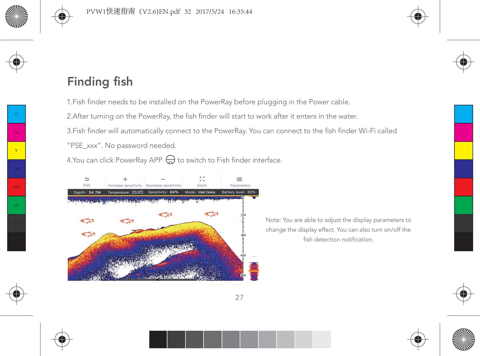 27Finding fish1.Fish finder needs to be installed on the PowerRay before plugging in the Power cable.2.After turning on the PowerRay, the fish finder will start to work after it enters in the water.3.Fish finder will automatically connect to the PowerRay. You can connect to the fish finder Wi-Fi called “PSE_xxx”. No password needed.4.You can click PowerRay APP        to switch to Fish finder interface.Note: You are able to adjust the display parameters to change the display effect. You can also turn on/off the fish detection notification.   CMYCMMYCYCMYKPVW1快速指南（V2.6)EN.pdf   32   2017/5/24   16:35:44