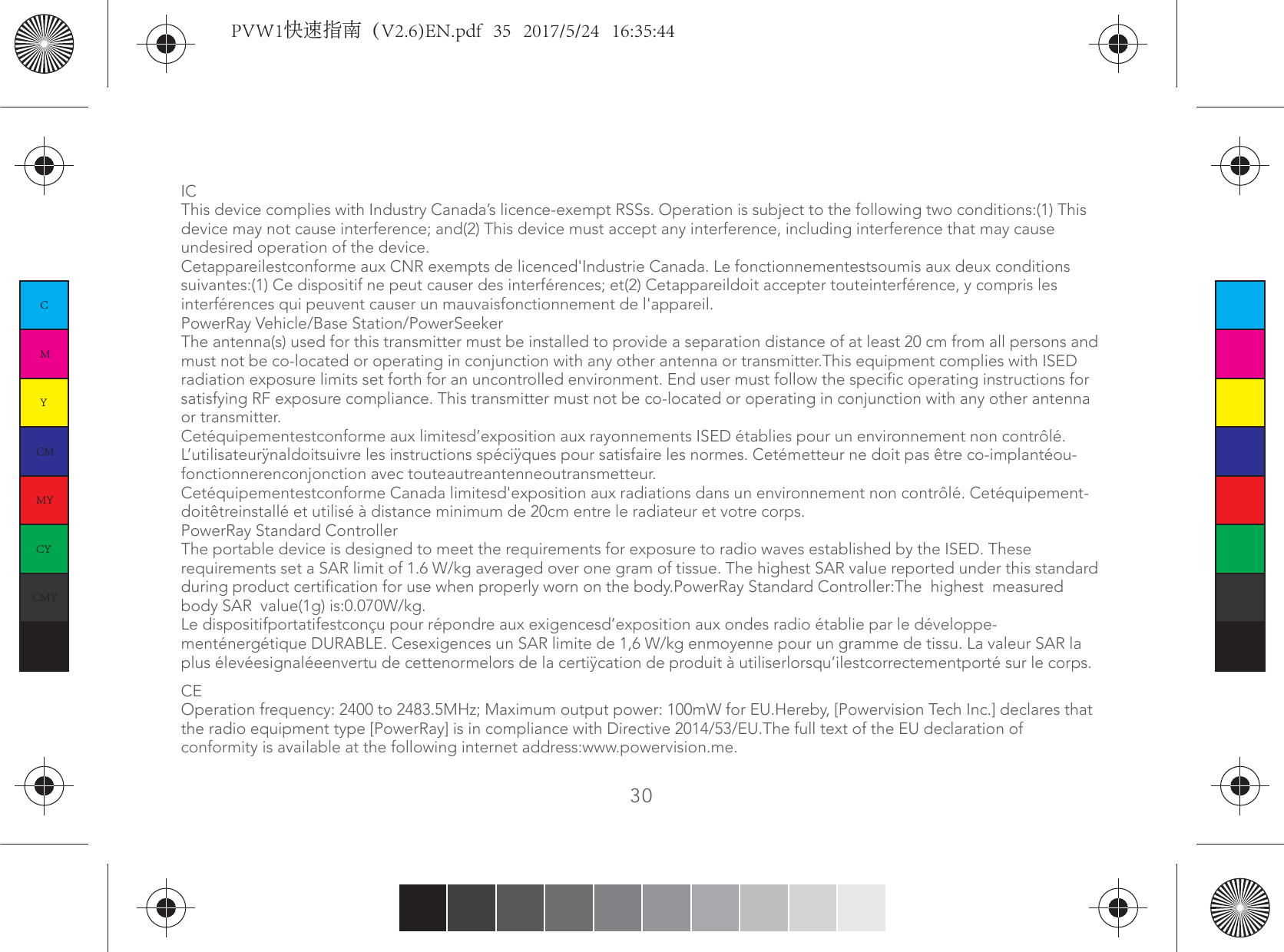 ICThis device complies with Industry Canada’s licence-exempt RSSs. Operation is subject to the following two conditions:(1) This device may not cause interference; and(2) This device must accept any interference, including interference that may cause undesired operation of the device.Cetappareilestconforme aux CNR exempts de licenced&apos;Industrie Canada. Le fonctionnementestsoumis aux deux conditions suivantes:(1) Ce dispositif ne peut causer des interférences; et(2) Cetappareildoit accepter touteinterférence, y compris les interférences qui peuvent causer un mauvaisfonctionnement de l&apos;appareil.PowerRay Vehicle/Base Station/PowerSeekerThe antenna(s) used for this transmitter must be installed to provide a separation distance of at least 20 cm from all persons and must not be co-located or operating in conjunction with any other antenna or transmitter.This equipment complies with ISED radiation exposure limits set forth for an uncontrolled environment. End user must follow the specific operating instructions for satisfying RF exposure compliance. This transmitter must not be co-located or operating in conjunction with any other antenna or transmitter.Cetéquipementestconforme aux limitesd’exposition aux rayonnements ISED établies pour un environnement non contrôlé. L’utilisateurÿnaldoitsuivre les instructions spéciÿques pour satisfaire les normes. Cetémetteur ne doit pas être co-implantéou-fonctionnerenconjonction avec touteautreantenneoutransmetteur.Cetéquipementestconforme Canada limitesd&apos;exposition aux radiations dans un environnement non contrôlé. Cetéquipement-doitêtreinstallé et utilisé à distance minimum de 20cm entre le radiateur et votre corps. PowerRay Standard ControllerThe portable device is designed to meet the requirements for exposure to radio waves established by the ISED. These requirements set a SAR limit of 1.6 W/kg averaged over one gram of tissue. The highest SAR value reported under this standard during product certification for use when properly worn on the body.PowerRay Standard Controller:The  highest  measured body SAR  value(1g) is:0.070W/kg.Le dispositifportatifestconçu pour répondre aux exigencesd’exposition aux ondes radio établie par le développe-menténergétique DURABLE. Cesexigences un SAR limite de 1,6 W/kg enmoyenne pour un gramme de tissu. La valeur SAR la plus élevéesignaléeenvertu de cettenormelors de la certiÿcation de produit à utiliserlorsqu’ilestcorrectementporté sur le corps.CEOperation frequency: 2400 to 2483.5MHz; Maximum output power: 100mW for EU.Hereby, [Powervision Tech Inc.] declares that the radio equipment type [PowerRay] is in compliance with Directive 2014/53/EU.The full text of the EU declaration of conformity is available at the following internet address:www.powervision.me.30CMYCMMYCYCMYKPVW1快速指南（V2.6)EN.pdf   35   2017/5/24   16:35:44