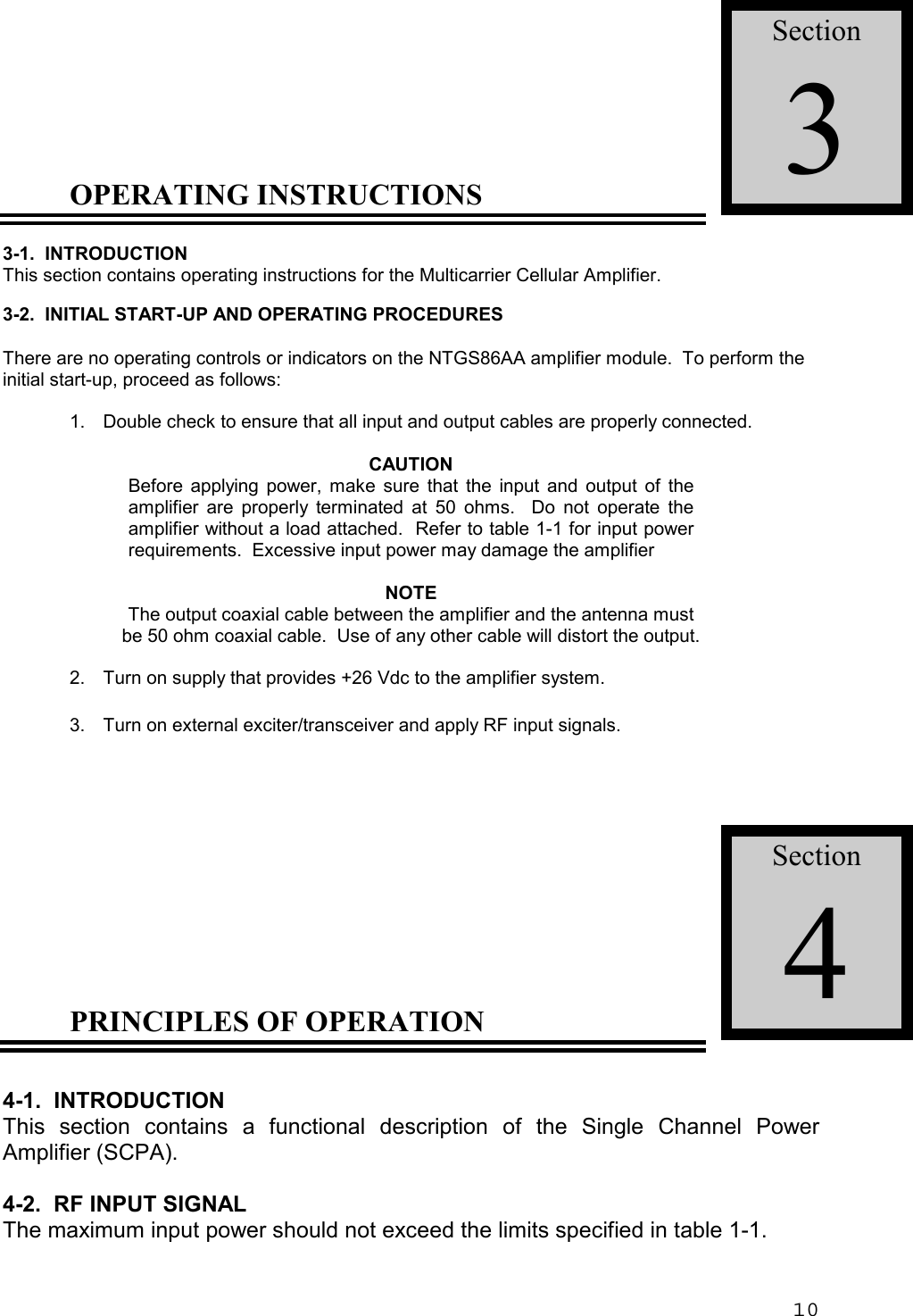 10OPERATING INSTRUCTIONS3-1.  INTRODUCTIONThis section contains operating instructions for the Multicarrier Cellular Amplifier.3-2.  INITIAL START-UP AND OPERATING PROCEDURESThere are no operating controls or indicators on the NTGS86AA amplifier module.  To perform theinitial start-up, proceed as follows:1. Double check to ensure that all input and output cables are properly connected.CAUTIONBefore applying power, make sure that the input and output of theamplifier are properly terminated at 50 ohms.  Do not operate theamplifier without a load attached.  Refer to table 1-1 for input powerrequirements.  Excessive input power may damage the amplifierNOTEThe output coaxial cable between the amplifier and the antenna mustbe 50 ohm coaxial cable.  Use of any other cable will distort the output.2.  Turn on supply that provides +26 Vdc to the amplifier system.3. Turn on external exciter/transceiver and apply RF input signals.PRINCIPLES OF OPERATION4-1.  INTRODUCTIONThis section contains a functional description of the Single Channel PowerAmplifier (SCPA).4-2.  RF INPUT SIGNALThe maximum input power should not exceed the limits specified in table 1-1.Section3Section4