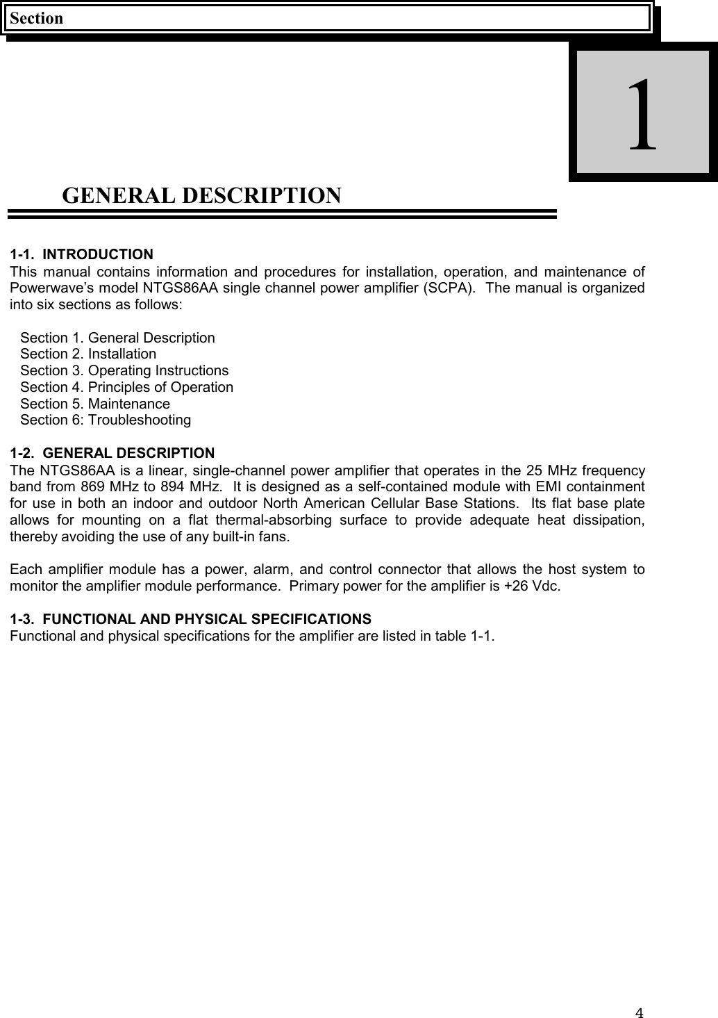 4SectionGENERAL DESCRIPTION1-1.  INTRODUCTIONThis manual contains information and procedures for installation, operation, and maintenance ofPowerwave’s model NTGS86AA single channel power amplifier (SCPA).  The manual is organizedinto six sections as follows:Section 1. General DescriptionSection 2. InstallationSection 3. Operating InstructionsSection 4. Principles of OperationSection 5. MaintenanceSection 6: Troubleshooting1-2.  GENERAL DESCRIPTIONThe NTGS86AA is a linear, single-channel power amplifier that operates in the 25 MHz frequencyband from 869 MHz to 894 MHz.  It is designed as a self-contained module with EMI containmentfor use in both an indoor and outdoor North American Cellular Base Stations.  Its flat base plateallows for mounting on a flat thermal-absorbing surface to provide adequate heat dissipation,thereby avoiding the use of any built-in fans.Each amplifier module has a power, alarm, and control connector that allows the host system tomonitor the amplifier module performance.  Primary power for the amplifier is +26 Vdc.1-3.  FUNCTIONAL AND PHYSICAL SPECIFICATIONSFunctional and physical specifications for the amplifier are listed in table 1-1.1