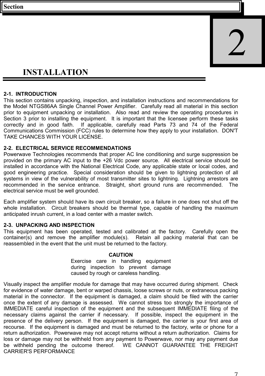 7SectionINSTALLATION2-1.  INTRODUCTIONThis section contains unpacking, inspection, and installation instructions and recommendations forthe Model NTGS86AA Single Channel Power Amplifier.  Carefully read all material in this sectionprior to equipment unpacking or installation.  Also read and review the operating procedures inSection 3 prior to installing the equipment.  It is important that the licensee perform these taskscorrectly and in good faith.  If applicable, carefully read Parts 73 and 74 of the FederalCommunications Commission (FCC) rules to determine how they apply to your installation.  DON&apos;TTAKE CHANCES WITH YOUR LICENSE.2-2.  ELECTRICAL SERVICE RECOMMENDATIONSPowerwave Technologies recommends that proper AC line conditioning and surge suppression beprovided on the primary AC input to the +26 Vdc power source.  All electrical service should beinstalled in accordance with the National Electrical Code, any applicable state or local codes, andgood engineering practice.  Special consideration should be given to lightning protection of allsystems in view of the vulnerability of most transmitter sites to lightning.  Lightning arrestors arerecommended in the service entrance.  Straight, short ground runs are recommended.  Theelectrical service must be well grounded.Each amplifier system should have its own circuit breaker, so a failure in one does not shut off thewhole installation.  Circuit breakers should be thermal type, capable of handling the maximumanticipated inrush current, in a load center with a master switch.2-3.  UNPACKING AND INSPECTIONThis equipment has been operated, tested and calibrated at the factory.  Carefully open thecontainer(s) and remove the amplifier module(s).  Retain all packing material that can bereassembled in the event that the unit must be returned to the factory.CAUTIONExercise care in handling equipmentduring inspection to prevent damagecaused by rough or careless handling.Visually inspect the amplifier module for damage that may have occurred during shipment.  Checkfor evidence of water damage, bent or warped chassis, loose screws or nuts, or extraneous packingmaterial in the connector.  If the equipment is damaged, a claim should be filed with the carrieronce the extent of any damage is assessed.  We cannot stress too strongly the importance ofIMMEDIATE careful inspection of the equipment and the subsequent IMMEDIATE filing of thenecessary claims against the carrier if necessary.  If possible, inspect the equipment in thepresence of the delivery person.  If the equipment is damaged, the carrier is your first area ofrecourse.  If the equipment is damaged and must be returned to the factory, write or phone for areturn authorization.  Powerwave may not accept returns without a return authorization.  Claims forloss or damage may not be withheld from any payment to Powerwave, nor may any payment duebe withheld pending the outcome thereof.  WE CANNOT GUARANTEE THE FREIGHTCARRIER&apos;S PERFORMANCE2