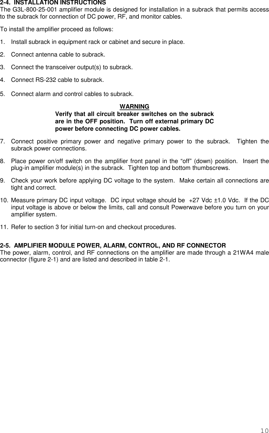 102-4.  INSTALLATION INSTRUCTIONSThe G3L-800-25-001 amplifier module is designed for installation in a subrack that permits accessto the subrack for connection of DC power, RF, and monitor cables.To install the amplifier proceed as follows:1.  Install subrack in equipment rack or cabinet and secure in place. 2.  Connect antenna cable to subrack. 3.  Connect the transceiver output(s) to subrack. 4.  Connect RS-232 cable to subrack.5.  Connect alarm and control cables to subrack. WARNINGVerify that all circuit breaker switches on the subrackare in the OFF position.  Turn off external primary DCpower before connecting DC power cables. 7.  Connect positive primary power and negative primary power to the subrack.  Tighten thesubrack power connections.8.  Place power on/off switch on the amplifier front panel in the “off” (down) position.  Insert theplug-in amplifier module(s) in the subrack.  Tighten top and bottom thumbscrews. 9.  Check your work before applying DC voltage to the system.  Make certain all connections aretight and correct. 10. Measure primary DC input voltage.  DC input voltage should be  +27 Vdc ±1.0 Vdc.  If the DCinput voltage is above or below the limits, call and consult Powerwave before you turn on youramplifier system. 11. Refer to section 3 for initial turn-on and checkout procedures.2-5.  AMPLIFIER MODULE POWER, ALARM, CONTROL, AND RF CONNECTORThe power, alarm, control, and RF connections on the amplifier are made through a 21WA4 maleconnector (figure 2-1) and are listed and described in table 2-1.