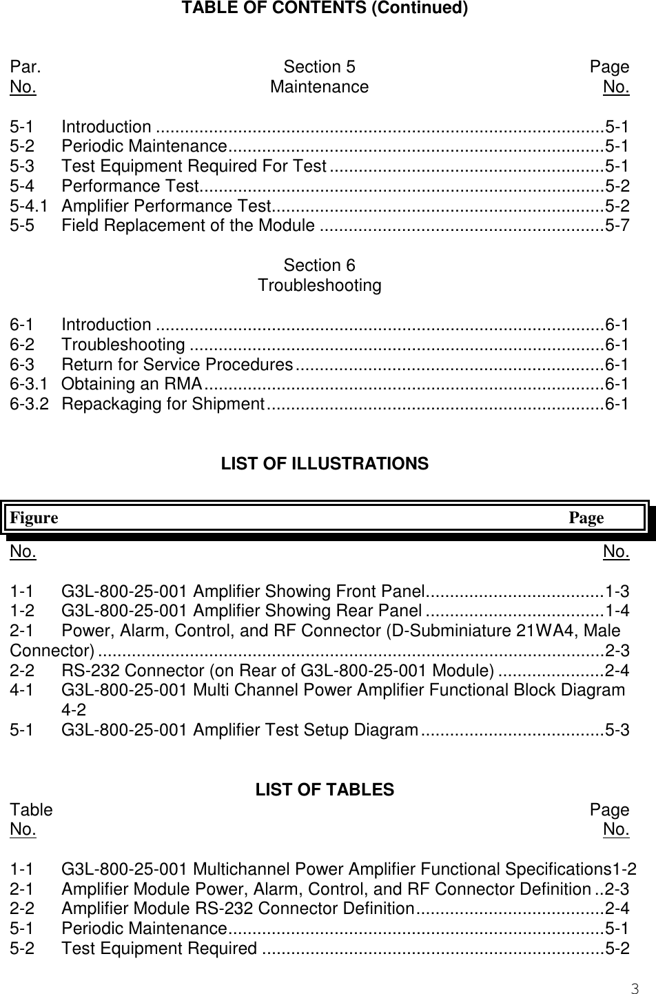 3TABLE OF CONTENTS (Continued)Par. Section 5 PageNo. Maintenance No.5-1 Introduction .............................................................................................5-15-2 Periodic Maintenance..............................................................................5-15-3 Test Equipment Required For Test.........................................................5-15-4 Performance Test....................................................................................5-25-4.1 Amplifier Performance Test.....................................................................5-25-5 Field Replacement of the Module ...........................................................5-7Section 6Troubleshooting6-1 Introduction .............................................................................................6-16-2 Troubleshooting ......................................................................................6-16-3 Return for Service Procedures................................................................6-16-3.1 Obtaining an RMA...................................................................................6-16-3.2 Repackaging for Shipment......................................................................6-1LIST OF ILLUSTRATIONSFigure PageNo. No.1-1 G3L-800-25-001 Amplifier Showing Front Panel.....................................1-31-2 G3L-800-25-001 Amplifier Showing Rear Panel .....................................1-42-1 Power, Alarm, Control, and RF Connector (D-Subminiature 21WA4, MaleConnector) .........................................................................................................2-32-2 RS-232 Connector (on Rear of G3L-800-25-001 Module) ......................2-44-1 G3L-800-25-001 Multi Channel Power Amplifier Functional Block Diagram4-25-1 G3L-800-25-001 Amplifier Test Setup Diagram......................................5-3LIST OF TABLESTable PageNo. No.1-1 G3L-800-25-001 Multichannel Power Amplifier Functional Specifications1-22-1 Amplifier Module Power, Alarm, Control, and RF Connector Definition ..2-32-2 Amplifier Module RS-232 Connector Definition.......................................2-45-1 Periodic Maintenance..............................................................................5-15-2 Test Equipment Required .......................................................................5-2