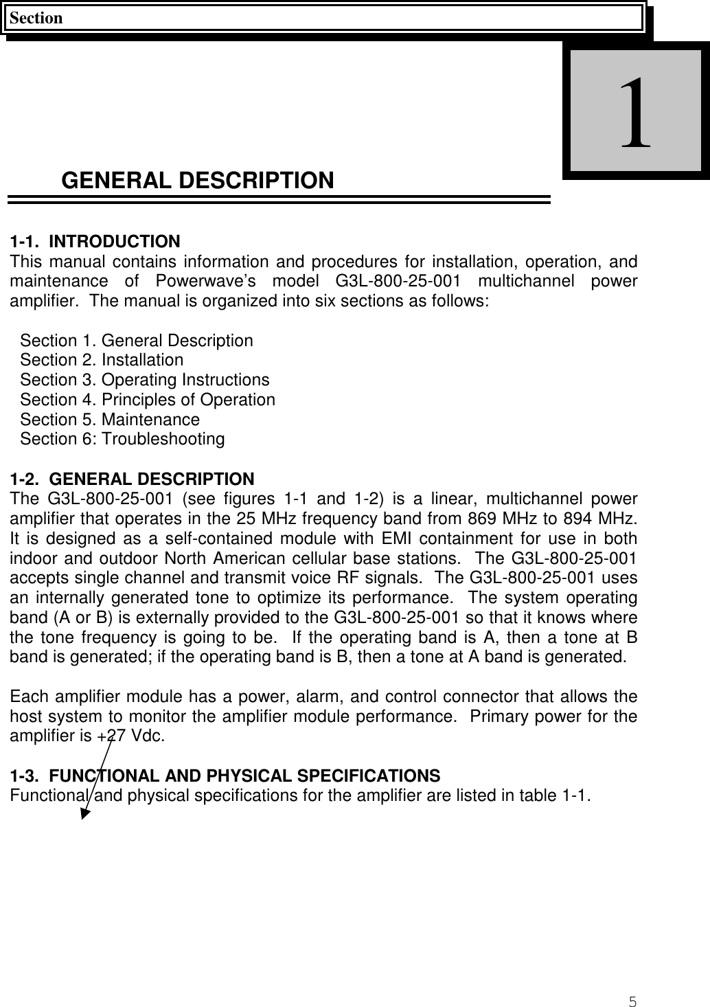 5SectionGENERAL DESCRIPTION1-1.  INTRODUCTIONThis manual contains information and procedures for installation, operation, andmaintenance of Powerwave’s model G3L-800-25-001 multichannel poweramplifier.  The manual is organized into six sections as follows:Section 1. General DescriptionSection 2. InstallationSection 3. Operating InstructionsSection 4. Principles of OperationSection 5. MaintenanceSection 6: Troubleshooting1-2.  GENERAL DESCRIPTIONThe G3L-800-25-001 (see figures 1-1 and 1-2) is a linear, multichannel poweramplifier that operates in the 25 MHz frequency band from 869 MHz to 894 MHz.It is designed as a self-contained module with EMI containment for use in bothindoor and outdoor North American cellular base stations.  The G3L-800-25-001accepts single channel and transmit voice RF signals.  The G3L-800-25-001 usesan internally generated tone to optimize its performance.  The system operatingband (A or B) is externally provided to the G3L-800-25-001 so that it knows wherethe tone frequency is going to be.  If the operating band is A, then a tone at Bband is generated; if the operating band is B, then a tone at A band is generated.Each amplifier module has a power, alarm, and control connector that allows thehost system to monitor the amplifier module performance.  Primary power for theamplifier is +27 Vdc.1-3.  FUNCTIONAL AND PHYSICAL SPECIFICATIONSFunctional and physical specifications for the amplifier are listed in table 1-1.1