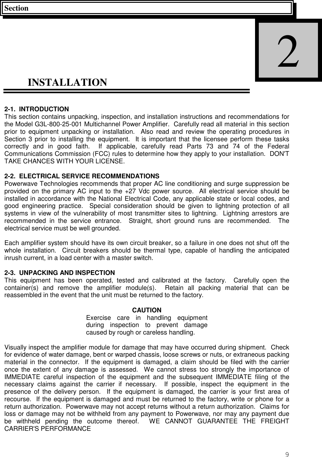 9SectionINSTALLATION2-1.  INTRODUCTIONThis section contains unpacking, inspection, and installation instructions and recommendations forthe Model G3L-800-25-001 Multichannel Power Amplifier.  Carefully read all material in this sectionprior to equipment unpacking or installation.  Also read and review the operating procedures inSection 3 prior to installing the equipment.  It is important that the licensee perform these taskscorrectly and in good faith.  If applicable, carefully read Parts 73 and 74 of the FederalCommunications Commission (FCC) rules to determine how they apply to your installation.  DON&apos;TTAKE CHANCES WITH YOUR LICENSE.2-2.  ELECTRICAL SERVICE RECOMMENDATIONSPowerwave Technologies recommends that proper AC line conditioning and surge suppression beprovided on the primary AC input to the +27 Vdc power source.  All electrical service should beinstalled in accordance with the National Electrical Code, any applicable state or local codes, andgood engineering practice.  Special consideration should be given to lightning protection of allsystems in view of the vulnerability of most transmitter sites to lightning.  Lightning arrestors arerecommended in the service entrance.  Straight, short ground runs are recommended.  Theelectrical service must be well grounded.Each amplifier system should have its own circuit breaker, so a failure in one does not shut off thewhole installation.  Circuit breakers should be thermal type, capable of handling the anticipatedinrush current, in a load center with a master switch.2-3.  UNPACKING AND INSPECTIONThis equipment has been operated, tested and calibrated at the factory.  Carefully open thecontainer(s) and remove the amplifier module(s).  Retain all packing material that can bereassembled in the event that the unit must be returned to the factory.CAUTIONExercise care in handling equipmentduring inspection to prevent damagecaused by rough or careless handling.Visually inspect the amplifier module for damage that may have occurred during shipment.  Checkfor evidence of water damage, bent or warped chassis, loose screws or nuts, or extraneous packingmaterial in the connector.  If the equipment is damaged, a claim should be filed with the carrieronce the extent of any damage is assessed.  We cannot stress too strongly the importance ofIMMEDIATE careful inspection of the equipment and the subsequent IMMEDIATE filing of thenecessary claims against the carrier if necessary.  If possible, inspect the equipment in thepresence of the delivery person.  If the equipment is damaged, the carrier is your first area ofrecourse.  If the equipment is damaged and must be returned to the factory, write or phone for areturn authorization.  Powerwave may not accept returns without a return authorization.  Claims forloss or damage may not be withheld from any payment to Powerwave, nor may any payment duebe withheld pending the outcome thereof.  WE CANNOT GUARANTEE THE FREIGHTCARRIER&apos;S PERFORMANCE2