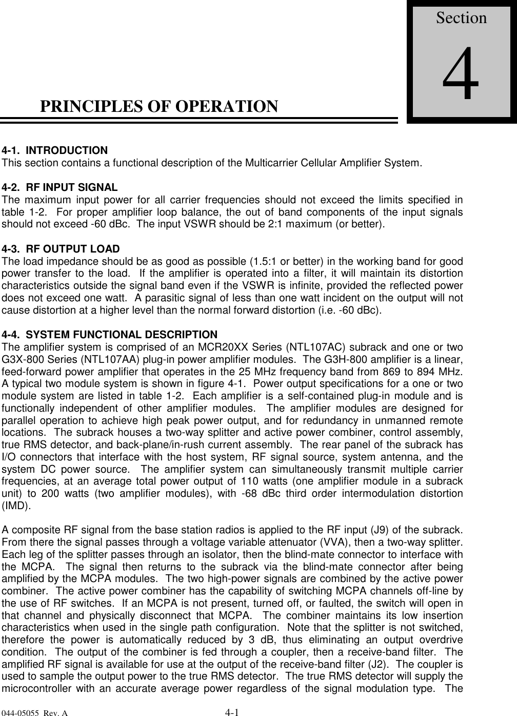 044-05055  Rev. A 4-1PRINCIPLES OF OPERATION4-1.  INTRODUCTIONThis section contains a functional description of the Multicarrier Cellular Amplifier System.4-2.  RF INPUT SIGNALThe maximum input power for all carrier frequencies should not exceed the limits specified intable 1-2.  For proper amplifier loop balance, the out of band components of the input signalsshould not exceed -60 dBc.  The input VSWR should be 2:1 maximum (or better).4-3.  RF OUTPUT LOADThe load impedance should be as good as possible (1.5:1 or better) in the working band for goodpower transfer to the load.  If the amplifier is operated into a filter, it will maintain its distortioncharacteristics outside the signal band even if the VSWR is infinite, provided the reflected powerdoes not exceed one watt.  A parasitic signal of less than one watt incident on the output will notcause distortion at a higher level than the normal forward distortion (i.e. -60 dBc).4-4.  SYSTEM FUNCTIONAL DESCRIPTIONThe amplifier system is comprised of an MCR20XX Series (NTL107AC) subrack and one or twoG3X-800 Series (NTL107AA) plug-in power amplifier modules.  The G3H-800 amplifier is a linear,feed-forward power amplifier that operates in the 25 MHz frequency band from 869 to 894 MHz.A typical two module system is shown in figure 4-1.  Power output specifications for a one or twomodule system are listed in table 1-2.  Each amplifier is a self-contained plug-in module and isfunctionally independent of other amplifier modules.  The amplifier modules are designed forparallel operation to achieve high peak power output, and for redundancy in unmanned remotelocations.  The subrack houses a two-way splitter and active power combiner, control assembly,true RMS detector, and back-plane/in-rush current assembly.  The rear panel of the subrack hasI/O connectors that interface with the host system, RF signal source, system antenna, and thesystem DC power source.  The amplifier system can simultaneously transmit multiple carrierfrequencies, at an average total power output of 110 watts (one amplifier module in a subrackunit) to 200 watts (two amplifier modules), with -68 dBc third order intermodulation distortion(IMD).A composite RF signal from the base station radios is applied to the RF input (J9) of the subrack.From there the signal passes through a voltage variable attenuator (VVA), then a two-way splitter.Each leg of the splitter passes through an isolator, then the blind-mate connector to interface withthe MCPA.  The signal then returns to the subrack via the blind-mate connector after beingamplified by the MCPA modules.  The two high-power signals are combined by the active powercombiner.  The active power combiner has the capability of switching MCPA channels off-line bythe use of RF switches.  If an MCPA is not present, turned off, or faulted, the switch will open inthat channel and physically disconnect that MCPA.  The combiner maintains its low insertioncharacteristics when used in the single path configuration.  Note that the splitter is not switched,therefore the power is automatically reduced by 3 dB, thus eliminating an output overdrivecondition.  The output of the combiner is fed through a coupler, then a receive-band filter.  Theamplified RF signal is available for use at the output of the receive-band filter (J2).  The coupler isused to sample the output power to the true RMS detector.  The true RMS detector will supply themicrocontroller with an accurate average power regardless of the signal modulation type.  TheSection4