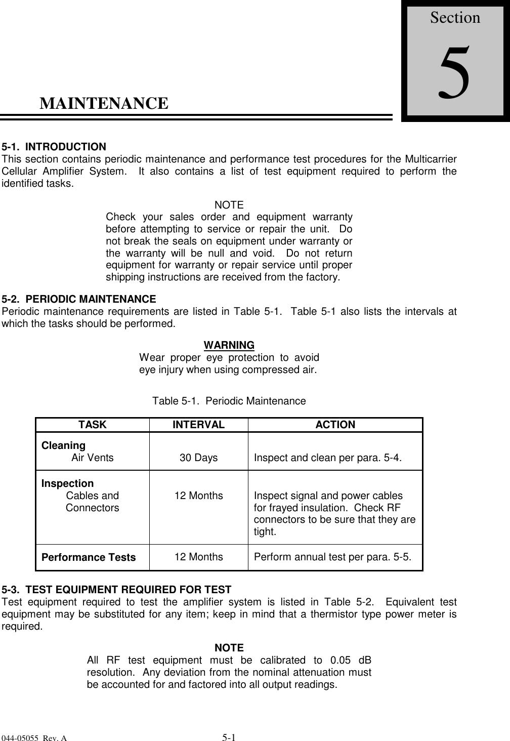 044-05055  Rev. A 5-1MAINTENANCE5-1. INTRODUCTIONThis section contains periodic maintenance and performance test procedures for the MulticarrierCellular Amplifier System.  It also contains a list of test equipment required to perform theidentified tasks.NOTECheck your sales order and equipment warrantybefore attempting to service or repair the unit.  Donot break the seals on equipment under warranty orthe warranty will be null and void.  Do not returnequipment for warranty or repair service until propershipping instructions are received from the factory.5-2.  PERIODIC MAINTENANCEPeriodic maintenance requirements are listed in Table 5-1.  Table 5-1 also lists the intervals atwhich the tasks should be performed.WARNINGWear proper eye protection to avoideye injury when using compressed air.Table 5-1.  Periodic MaintenanceTASK INTERVAL ACTIONCleaningAir Vents 30 Days Inspect and clean per para. 5-4.InspectionCables andConnectors 12 Months Inspect signal and power cablesfor frayed insulation.  Check RFconnectors to be sure that they aretight.Performance Tests 12 Months Perform annual test per para. 5-5.5-3.  TEST EQUIPMENT REQUIRED FOR TESTTest equipment required to test the amplifier system is listed in Table 5-2.  Equivalent testequipment may be substituted for any item; keep in mind that a thermistor type power meter isrequired.NOTEAll RF test equipment must be calibrated to 0.05 dBresolution.  Any deviation from the nominal attenuation mustbe accounted for and factored into all output readings.Section5