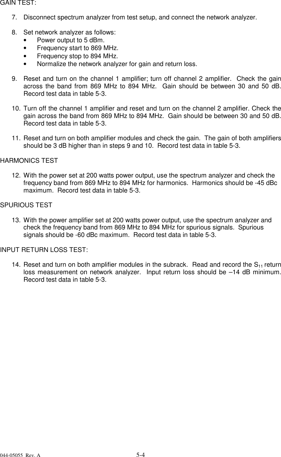 044-05055  Rev. A 5-4GAIN TEST:7.  Disconnect spectrum analyzer from test setup, and connect the network analyzer. 8.  Set network analyzer as follows:•   Power output to 5 dBm.•   Frequency start to 869 MHz.•   Frequency stop to 894 MHz.•   Normalize the network analyzer for gain and return loss. 9.  Reset and turn on the channel 1 amplifier; turn off channel 2 amplifier.  Check the gainacross the band from 869 MHz to 894 MHz.  Gain should be between 30 and 50 dB.Record test data in table 5-3. 10. Turn off the channel 1 amplifier and reset and turn on the channel 2 amplifier. Check thegain across the band from 869 MHz to 894 MHz.  Gain should be between 30 and 50 dB.Record test data in table 5-3.11. Reset and turn on both amplifier modules and check the gain.  The gain of both amplifiersshould be 3 dB higher than in steps 9 and 10.  Record test data in table 5-3. HARMONICS TEST12. With the power set at 200 watts power output, use the spectrum analyzer and check thefrequency band from 869 MHz to 894 MHz for harmonics.  Harmonics should be -45 dBcmaximum.  Record test data in table 5-3.SPURIOUS TEST13. With the power amplifier set at 200 watts power output, use the spectrum analyzer andcheck the frequency band from 869 MHz to 894 MHz for spurious signals.  Spurioussignals should be -60 dBc maximum.  Record test data in table 5-3.INPUT RETURN LOSS TEST:14. Reset and turn on both amplifier modules in the subrack.  Read and record the S11 returnloss measurement on network analyzer.  Input return loss should be –14 dB minimum.Record test data in table 5-3.