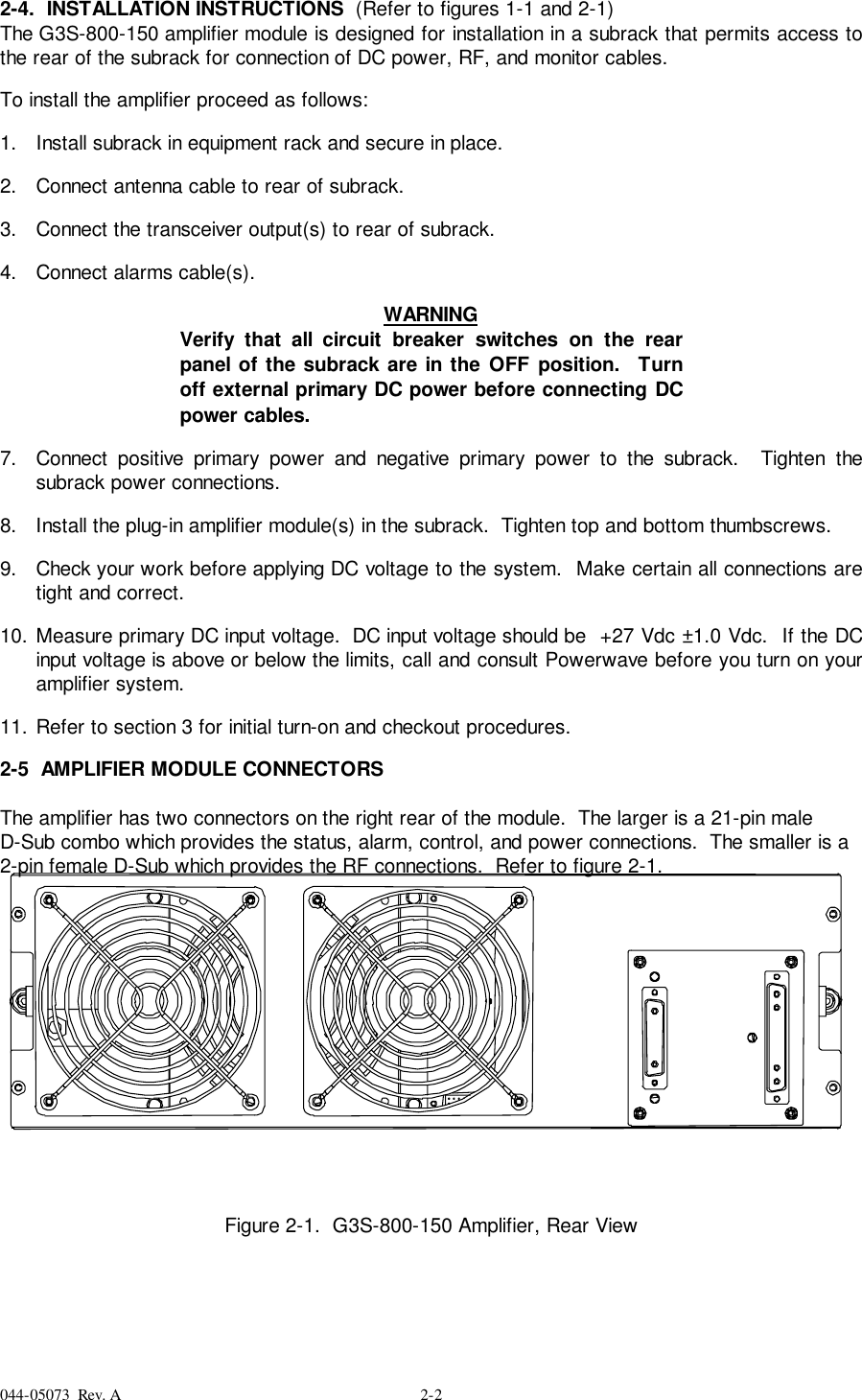 044-05073  Rev. A 2-22-4.  INSTALLATION INSTRUCTIONS  (Refer to figures 1-1 and 2-1)The G3S-800-150 amplifier module is designed for installation in a subrack that permits access tothe rear of the subrack for connection of DC power, RF, and monitor cables.To install the amplifier proceed as follows:1.  Install subrack in equipment rack and secure in place. 2.  Connect antenna cable to rear of subrack. 3.  Connect the transceiver output(s) to rear of subrack. 4.  Connect alarms cable(s). WARNINGVerify that all circuit breaker switches on the rearpanel of the subrack are in the OFF position.  Turnoff external primary DC power before connecting DCpower cables. 7.  Connect positive primary power and negative primary power to the subrack.  Tighten thesubrack power connections.8.  Install the plug-in amplifier module(s) in the subrack.  Tighten top and bottom thumbscrews. 9.  Check your work before applying DC voltage to the system.  Make certain all connections aretight and correct. 10. Measure primary DC input voltage.  DC input voltage should be  +27 Vdc ±1.0 Vdc.  If the DCinput voltage is above or below the limits, call and consult Powerwave before you turn on youramplifier system. 11. Refer to section 3 for initial turn-on and checkout procedures.2-5  AMPLIFIER MODULE CONNECTORSThe amplifier has two connectors on the right rear of the module.  The larger is a 21-pin maleD-Sub combo which provides the status, alarm, control, and power connections.  The smaller is a2-pin female D-Sub which provides the RF connections.  Refer to figure 2-1.Figure 2-1.  G3S-800-150 Amplifier, Rear View