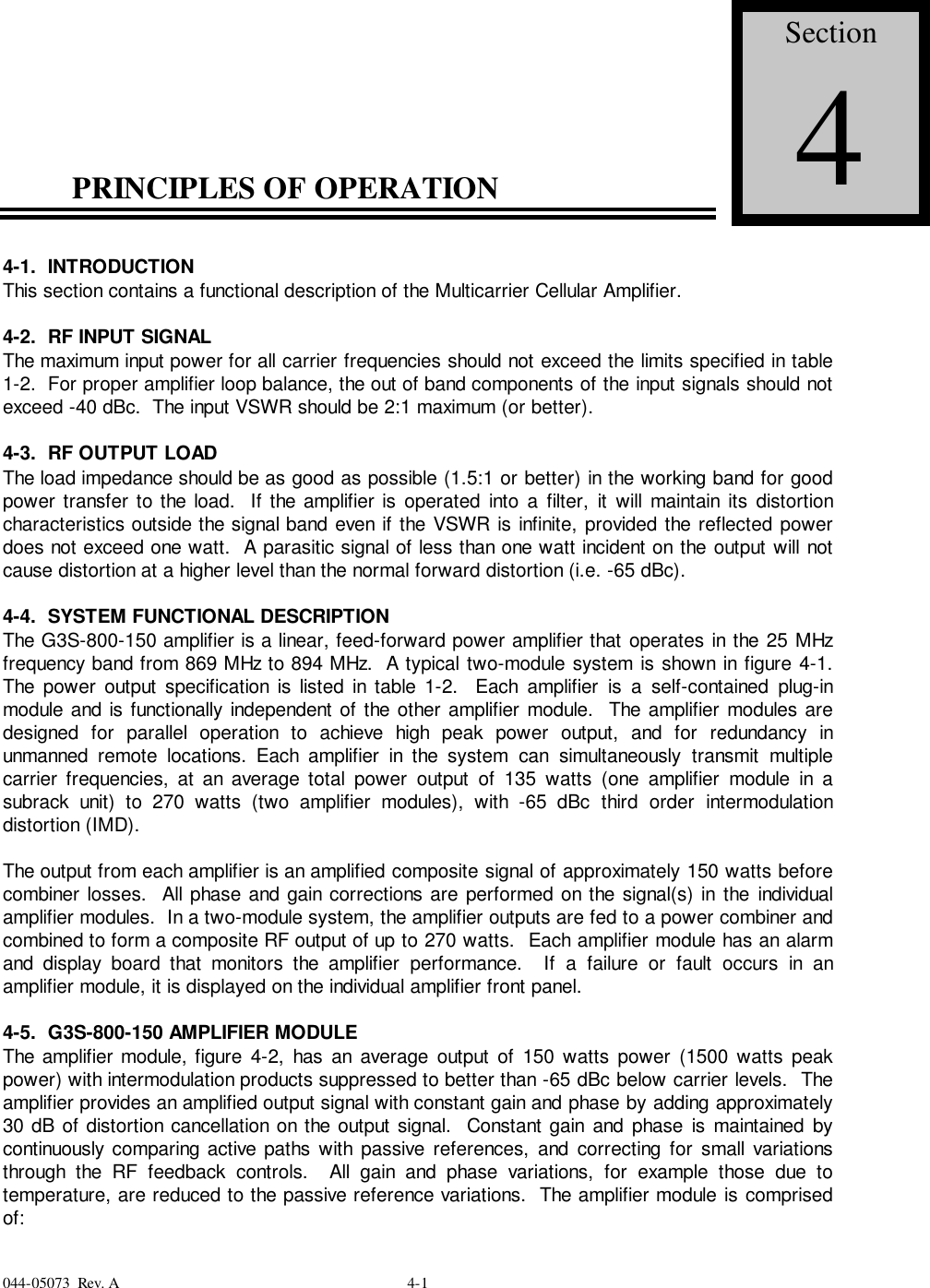 044-05073  Rev. A 4-1PRINCIPLES OF OPERATION4-1.  INTRODUCTIONThis section contains a functional description of the Multicarrier Cellular Amplifier.4-2.  RF INPUT SIGNALThe maximum input power for all carrier frequencies should not exceed the limits specified in table1-2.  For proper amplifier loop balance, the out of band components of the input signals should notexceed -40 dBc.  The input VSWR should be 2:1 maximum (or better).4-3.  RF OUTPUT LOADThe load impedance should be as good as possible (1.5:1 or better) in the working band for goodpower transfer to the load.  If the amplifier is operated into a filter, it will maintain its distortioncharacteristics outside the signal band even if the VSWR is infinite, provided the reflected powerdoes not exceed one watt.  A parasitic signal of less than one watt incident on the output will notcause distortion at a higher level than the normal forward distortion (i.e. -65 dBc).4-4.  SYSTEM FUNCTIONAL DESCRIPTIONThe G3S-800-150 amplifier is a linear, feed-forward power amplifier that operates in the 25 MHzfrequency band from 869 MHz to 894 MHz.  A typical two-module system is shown in figure 4-1.The power output specification is listed in table 1-2.  Each amplifier is a self-contained plug-inmodule and is functionally independent of the other amplifier module.  The amplifier modules aredesigned for parallel operation to achieve high peak power output, and for redundancy inunmanned remote locations. Each amplifier in the system can simultaneously transmit multiplecarrier frequencies, at an average total power output of 135 watts (one amplifier module in asubrack unit) to 270 watts (two amplifier modules), with -65 dBc third order intermodulationdistortion (IMD).The output from each amplifier is an amplified composite signal of approximately 150 watts beforecombiner losses.  All phase and gain corrections are performed on the signal(s) in the individualamplifier modules.  In a two-module system, the amplifier outputs are fed to a power combiner andcombined to form a composite RF output of up to 270 watts.  Each amplifier module has an alarmand display board that monitors the amplifier performance.  If a failure or fault occurs in anamplifier module, it is displayed on the individual amplifier front panel.4-5.  G3S-800-150 AMPLIFIER MODULEThe amplifier module, figure 4-2, has an average output of 150 watts power (1500 watts peakpower) with intermodulation products suppressed to better than -65 dBc below carrier levels.  Theamplifier provides an amplified output signal with constant gain and phase by adding approximately30 dB of distortion cancellation on the output signal.  Constant gain and phase is maintained bycontinuously comparing active paths with passive references, and correcting for small variationsthrough the RF feedback controls.  All gain and phase variations, for example those due totemperature, are reduced to the passive reference variations.  The amplifier module is comprisedof:Section4
