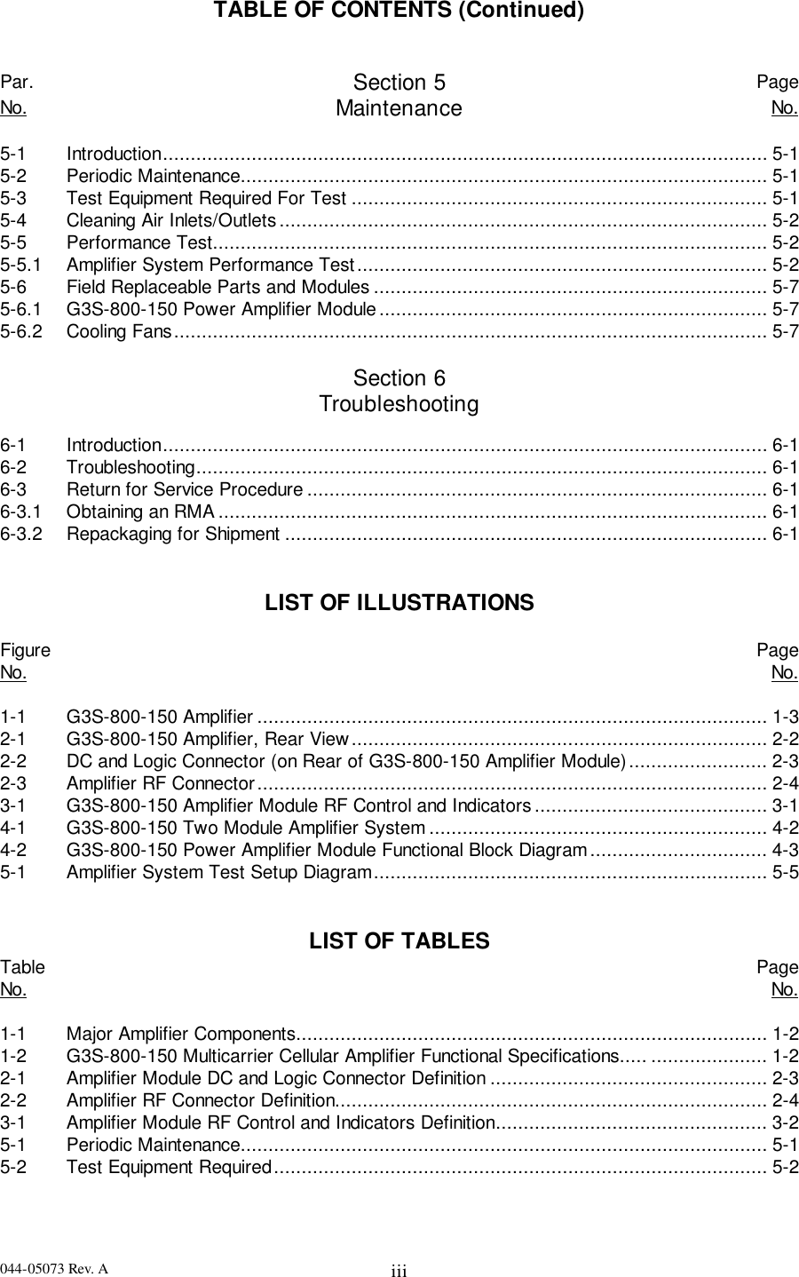 044-05073 Rev. A iiiTABLE OF CONTENTS (Continued)Par. Section 5 PageNo. Maintenance No.5-1 Introduction............................................................................................................. 5-15-2 Periodic Maintenance............................................................................................... 5-15-3 Test Equipment Required For Test ........................................................................... 5-15-4 Cleaning Air Inlets/Outlets........................................................................................ 5-25-5 Performance Test.................................................................................................... 5-25-5.1 Amplifier System Performance Test.......................................................................... 5-25-6 Field Replaceable Parts and Modules ....................................................................... 5-75-6.1 G3S-800-150 Power Amplifier Module...................................................................... 5-75-6.2 Cooling Fans........................................................................................................... 5-7Section 6Troubleshooting6-1 Introduction............................................................................................................. 6-16-2 Troubleshooting....................................................................................................... 6-16-3 Return for Service Procedure ................................................................................... 6-16-3.1 Obtaining an RMA................................................................................................... 6-16-3.2 Repackaging for Shipment ....................................................................................... 6-1LIST OF ILLUSTRATIONSFigure PageNo. No.1-1 G3S-800-150 Amplifier ............................................................................................ 1-32-1 G3S-800-150 Amplifier, Rear View........................................................................... 2-22-2 DC and Logic Connector (on Rear of G3S-800-150 Amplifier Module)......................... 2-32-3 Amplifier RF Connector............................................................................................ 2-43-1 G3S-800-150 Amplifier Module RF Control and Indicators.......................................... 3-14-1 G3S-800-150 Two Module Amplifier System ............................................................. 4-24-2 G3S-800-150 Power Amplifier Module Functional Block Diagram................................ 4-35-1 Amplifier System Test Setup Diagram....................................................................... 5-5LIST OF TABLESTable PageNo. No.1-1 Major Amplifier Components..................................................................................... 1-21-2 G3S-800-150 Multicarrier Cellular Amplifier Functional Specifications..... ..................... 1-22-1 Amplifier Module DC and Logic Connector Definition .................................................. 2-32-2 Amplifier RF Connector Definition.............................................................................. 2-43-1 Amplifier Module RF Control and Indicators Definition................................................. 3-25-1 Periodic Maintenance............................................................................................... 5-15-2 Test Equipment Required......................................................................................... 5-2