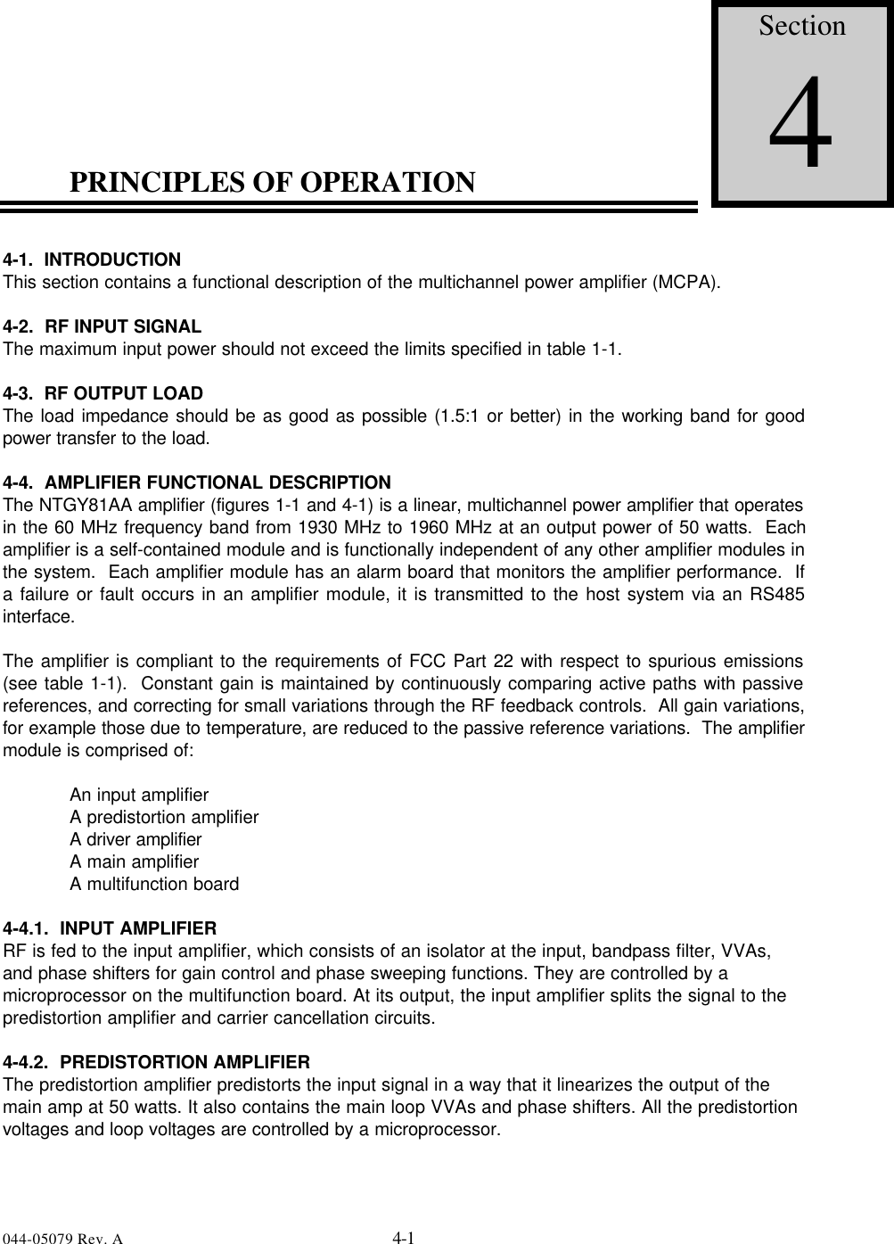 044-05079 Rev. A 4-1PRINCIPLES OF OPERATION4-1.  INTRODUCTIONThis section contains a functional description of the multichannel power amplifier (MCPA).4-2.  RF INPUT SIGNALThe maximum input power should not exceed the limits specified in table 1-1.4-3.  RF OUTPUT LOADThe load impedance should be as good as possible (1.5:1 or better) in the working band for goodpower transfer to the load.4-4.  AMPLIFIER FUNCTIONAL DESCRIPTIONThe NTGY81AA amplifier (figures 1-1 and 4-1) is a linear, multichannel power amplifier that operatesin the 60 MHz frequency band from 1930 MHz to 1960 MHz at an output power of 50 watts.  Eachamplifier is a self-contained module and is functionally independent of any other amplifier modules inthe system.  Each amplifier module has an alarm board that monitors the amplifier performance.  Ifa failure or fault occurs in an amplifier module, it is transmitted to the host system via an RS485interface.The amplifier is compliant to the requirements of FCC Part 22 with respect to spurious emissions(see table 1-1).  Constant gain is maintained by continuously comparing active paths with passivereferences, and correcting for small variations through the RF feedback controls.  All gain variations,for example those due to temperature, are reduced to the passive reference variations.  The amplifiermodule is comprised of:An input amplifierA predistortion amplifierA driver amplifierA main amplifierA multifunction board4-4.1.  INPUT AMPLIFIERRF is fed to the input amplifier, which consists of an isolator at the input, bandpass filter, VVAs,and phase shifters for gain control and phase sweeping functions. They are controlled by amicroprocessor on the multifunction board. At its output, the input amplifier splits the signal to thepredistortion amplifier and carrier cancellation circuits.4-4.2.  PREDISTORTION AMPLIFIERThe predistortion amplifier predistorts the input signal in a way that it linearizes the output of themain amp at 50 watts. It also contains the main loop VVAs and phase shifters. All the predistortionvoltages and loop voltages are controlled by a microprocessor.Section4