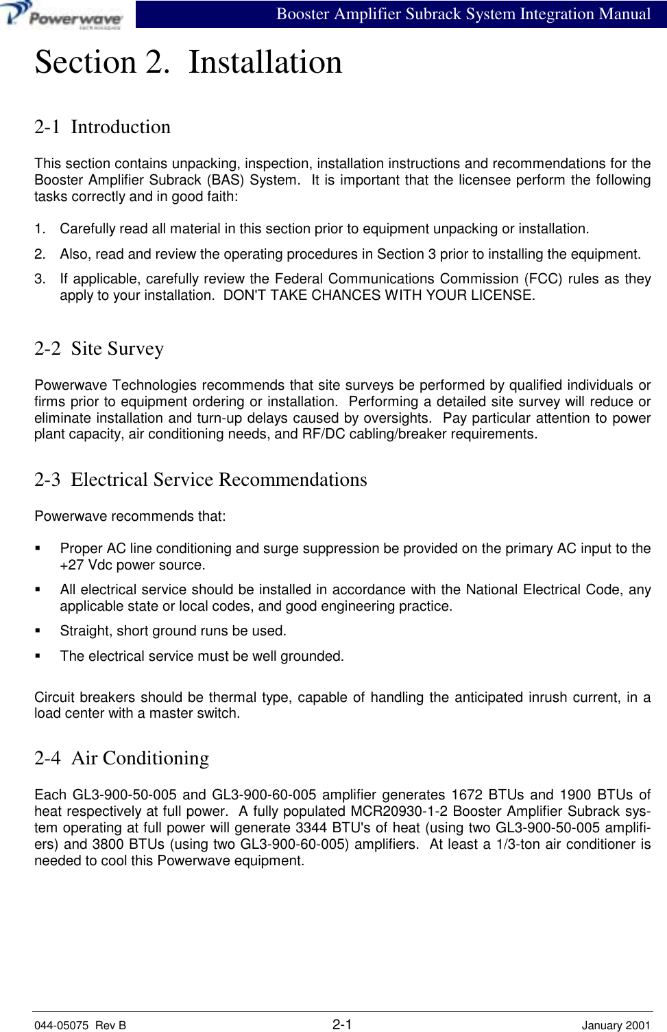 Booster Amplifier Subrack System Integration Manual044-05075  Rev B 2-1 January 2001Section 2.  Installation2-1  IntroductionThis section contains unpacking, inspection, installation instructions and recommendations for theBooster Amplifier Subrack (BAS) System.  It is important that the licensee perform the followingtasks correctly and in good faith:1.  Carefully read all material in this section prior to equipment unpacking or installation.2.  Also, read and review the operating procedures in Section 3 prior to installing the equipment.3.  If applicable, carefully review the Federal Communications Commission (FCC) rules as theyapply to your installation.  DON&apos;T TAKE CHANCES WITH YOUR LICENSE.2-2  Site SurveyPowerwave Technologies recommends that site surveys be performed by qualified individuals orfirms prior to equipment ordering or installation.  Performing a detailed site survey will reduce oreliminate installation and turn-up delays caused by oversights.  Pay particular attention to powerplant capacity, air conditioning needs, and RF/DC cabling/breaker requirements.2-3  Electrical Service RecommendationsPowerwave recommends that:!  Proper AC line conditioning and surge suppression be provided on the primary AC input to the+27 Vdc power source.!  All electrical service should be installed in accordance with the National Electrical Code, anyapplicable state or local codes, and good engineering practice.!  Straight, short ground runs be used.!  The electrical service must be well grounded.Circuit breakers should be thermal type, capable of handling the anticipated inrush current, in aload center with a master switch.2-4  Air ConditioningEach GL3-900-50-005 and GL3-900-60-005 amplifier generates 1672 BTUs and 1900 BTUs ofheat respectively at full power.  A fully populated MCR20930-1-2 Booster Amplifier Subrack sys-tem operating at full power will generate 3344 BTU&apos;s of heat (using two GL3-900-50-005 amplifi-ers) and 3800 BTUs (using two GL3-900-60-005) amplifiers.  At least a 1/3-ton air conditioner isneeded to cool this Powerwave equipment.