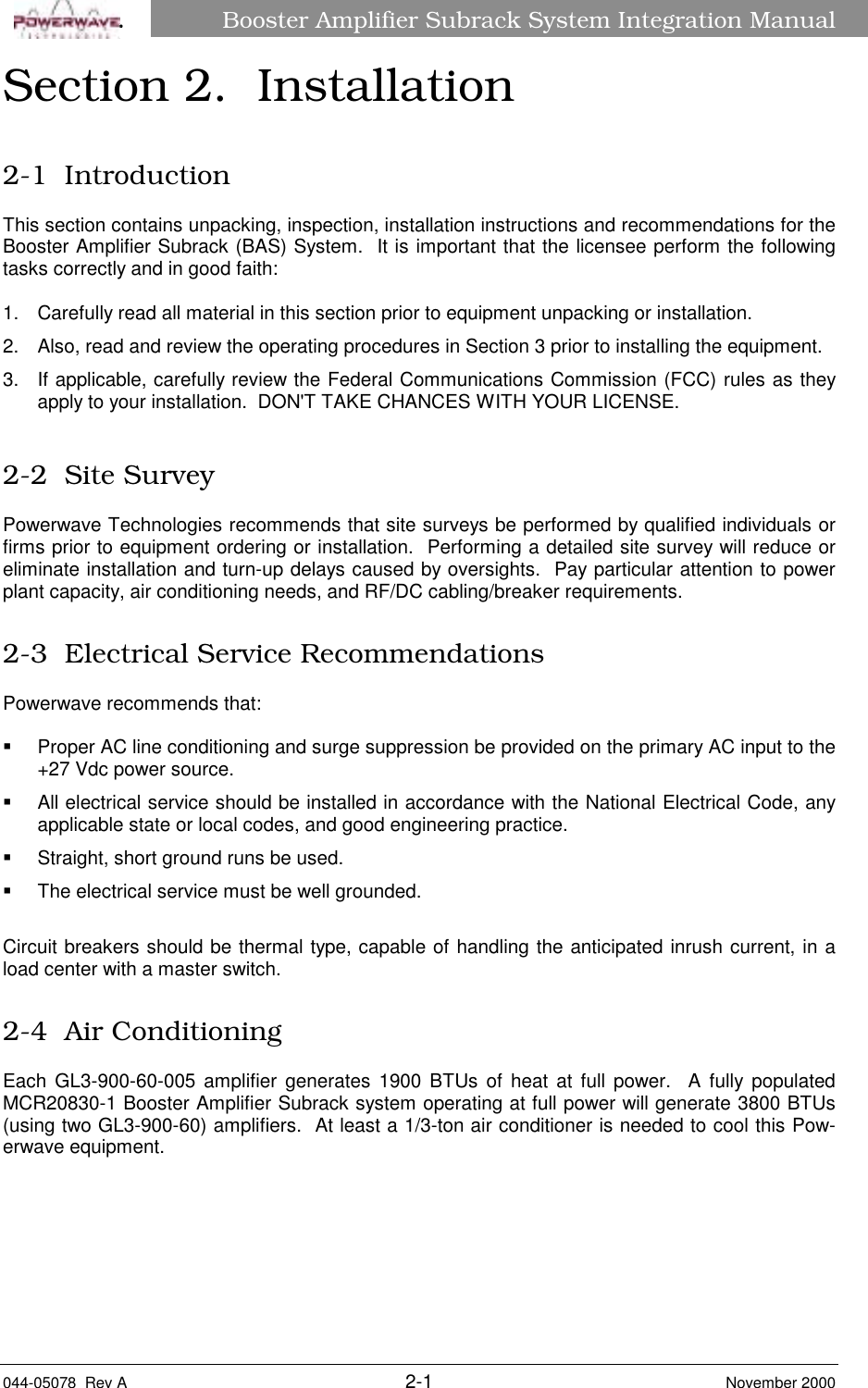 Booster Amplifier Subrack System Integration Manual044-05078  Rev A 2-1 November 2000âSection 2.  Installation2-1  IntroductionThis section contains unpacking, inspection, installation instructions and recommendations for theBooster Amplifier Subrack (BAS) System.  It is important that the licensee perform the followingtasks correctly and in good faith:1.  Carefully read all material in this section prior to equipment unpacking or installation.2.  Also, read and review the operating procedures in Section 3 prior to installing the equipment.3.  If applicable, carefully review the Federal Communications Commission (FCC) rules as theyapply to your installation.  DON&apos;T TAKE CHANCES WITH YOUR LICENSE.2-2  Site SurveyPowerwave Technologies recommends that site surveys be performed by qualified individuals orfirms prior to equipment ordering or installation.  Performing a detailed site survey will reduce oreliminate installation and turn-up delays caused by oversights.  Pay particular attention to powerplant capacity, air conditioning needs, and RF/DC cabling/breaker requirements.2-3  Electrical Service RecommendationsPowerwave recommends that:§  Proper AC line conditioning and surge suppression be provided on the primary AC input to the+27 Vdc power source.§  All electrical service should be installed in accordance with the National Electrical Code, anyapplicable state or local codes, and good engineering practice.§  Straight, short ground runs be used.§  The electrical service must be well grounded.Circuit breakers should be thermal type, capable of handling the anticipated inrush current, in aload center with a master switch.2-4  Air ConditioningEach GL3-900-60-005 amplifier generates 1900 BTUs of heat at full power.  A fully populatedMCR20830-1 Booster Amplifier Subrack system operating at full power will generate 3800 BTUs(using two GL3-900-60) amplifiers.  At least a 1/3-ton air conditioner is needed to cool this Pow-erwave equipment.