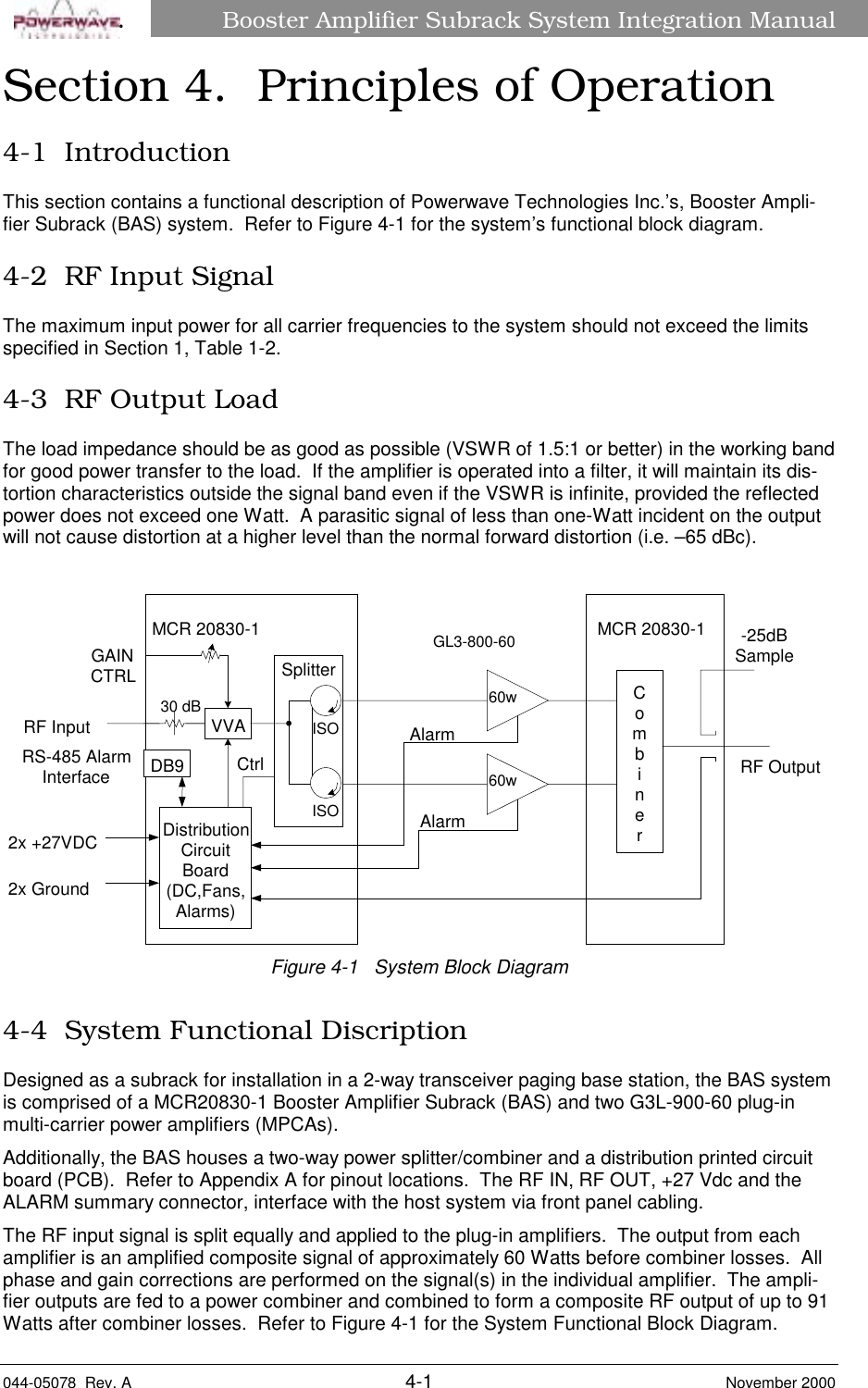 Booster Amplifier Subrack System Integration Manual044-05078  Rev. A 4-1 November 2000âSection 4.  Principles of Operation4-1  IntroductionThis section contains a functional description of Powerwave Technologies Inc.’s, Booster Ampli-fier Subrack (BAS) system.  Refer to Figure 4-1 for the system’s functional block diagram.4-2  RF Input SignalThe maximum input power for all carrier frequencies to the system should not exceed the limitsspecified in Section 1, Table 1-2.4-3  RF Output LoadThe load impedance should be as good as possible (VSWR of 1.5:1 or better) in the working bandfor good power transfer to the load.  If the amplifier is operated into a filter, it will maintain its dis-tortion characteristics outside the signal band even if the VSWR is infinite, provided the reflectedpower does not exceed one Watt.  A parasitic signal of less than one-Watt incident on the outputwill not cause distortion at a higher level than the normal forward distortion (i.e. –65 dBc). MCR 20830-1  MCR 20830-160w60wRS-485 AlarmInterfaceVVACombinerGAINCTRL SplitterDistributionCircuitBoard(DC,Fans,Alarms)ISOISO-25dBSampleDB9AlarmAlarmCtrl2x +27VDC2x GroundRF InputRF OutputGL3-800-6030 dBFigure 4-1   System Block Diagram4-4  System Functional DiscriptionDesigned as a subrack for installation in a 2-way transceiver paging base station, the BAS systemis comprised of a MCR20830-1 Booster Amplifier Subrack (BAS) and two G3L-900-60 plug-inmulti-carrier power amplifiers (MPCAs).Additionally, the BAS houses a two-way power splitter/combiner and a distribution printed circuitboard (PCB).  Refer to Appendix A for pinout locations.  The RF IN, RF OUT, +27 Vdc and theALARM summary connector, interface with the host system via front panel cabling.The RF input signal is split equally and applied to the plug-in amplifiers.  The output from eachamplifier is an amplified composite signal of approximately 60 Watts before combiner losses.  Allphase and gain corrections are performed on the signal(s) in the individual amplifier.  The ampli-fier outputs are fed to a power combiner and combined to form a composite RF output of up to 91Watts after combiner losses.  Refer to Figure 4-1 for the System Functional Block Diagram.