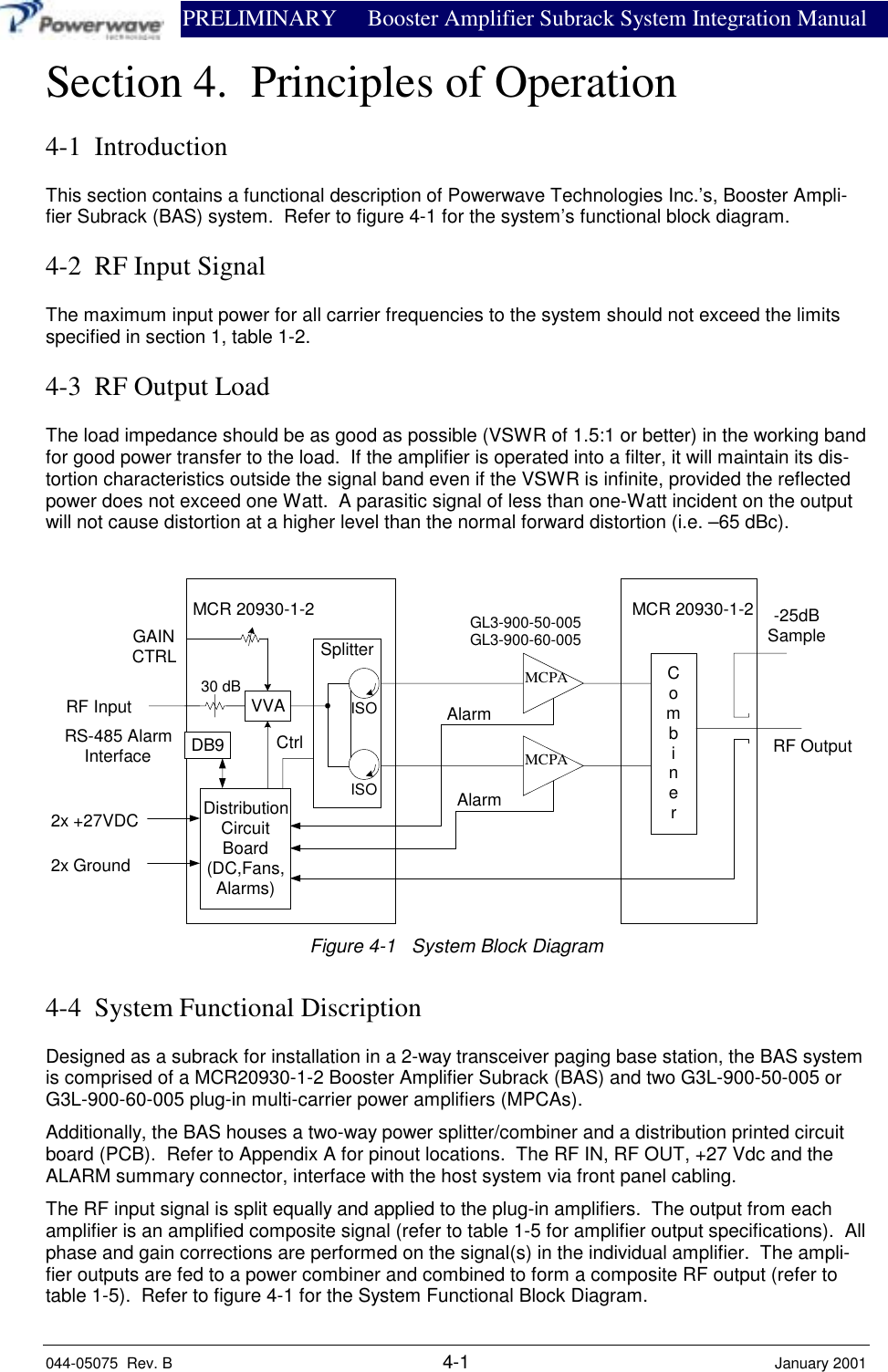                PRELIMINARY Booster Amplifier Subrack System Integration Manual044-05075  Rev. B 4-1 January 2001Section 4.  Principles of Operation4-1  IntroductionThis section contains a functional description of Powerwave Technologies Inc.’s, Booster Ampli-fier Subrack (BAS) system.  Refer to figure 4-1 for the system’s functional block diagram.4-2  RF Input SignalThe maximum input power for all carrier frequencies to the system should not exceed the limitsspecified in section 1, table 1-2.4-3  RF Output LoadThe load impedance should be as good as possible (VSWR of 1.5:1 or better) in the working bandfor good power transfer to the load.  If the amplifier is operated into a filter, it will maintain its dis-tortion characteristics outside the signal band even if the VSWR is infinite, provided the reflectedpower does not exceed one Watt.  A parasitic signal of less than one-Watt incident on the outputwill not cause distortion at a higher level than the normal forward distortion (i.e. –65 dBc). MCR 20930-1-2  MCR 20930-1-2MCPAMCPARS-485 AlarmInterfaceVVACombinerGAINCTRL SplitterDistributionCircuitBoard(DC,Fans,Alarms)ISOISO-25dBSampleDB9AlarmAlarmCtrl2x +27VDC2x GroundRF InputRF OutputGL3-900-50-005GL3-900-60-00530 dBFigure 4-1   System Block Diagram4-4  System Functional DiscriptionDesigned as a subrack for installation in a 2-way transceiver paging base station, the BAS systemis comprised of a MCR20930-1-2 Booster Amplifier Subrack (BAS) and two G3L-900-50-005 orG3L-900-60-005 plug-in multi-carrier power amplifiers (MPCAs).Additionally, the BAS houses a two-way power splitter/combiner and a distribution printed circuitboard (PCB).  Refer to Appendix A for pinout locations.  The RF IN, RF OUT, +27 Vdc and theALARM summary connector, interface with the host system via front panel cabling.The RF input signal is split equally and applied to the plug-in amplifiers.  The output from eachamplifier is an amplified composite signal (refer to table 1-5 for amplifier output specifications).  Allphase and gain corrections are performed on the signal(s) in the individual amplifier.  The ampli-fier outputs are fed to a power combiner and combined to form a composite RF output (refer totable 1-5).  Refer to figure 4-1 for the System Functional Block Diagram.