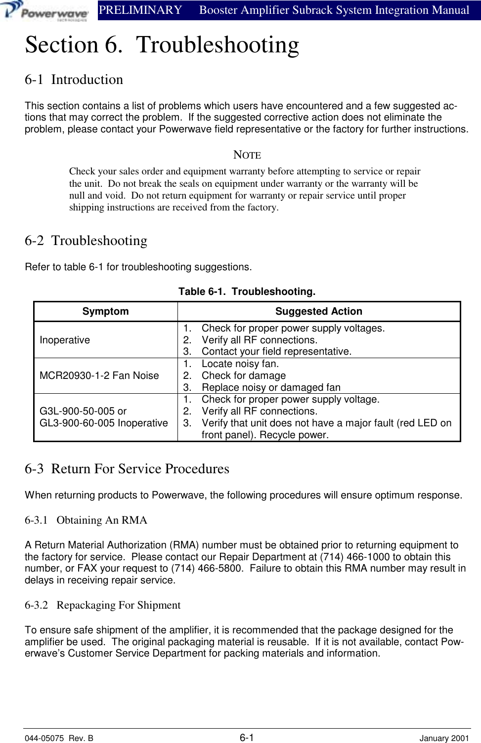                PRELIMINARY Booster Amplifier Subrack System Integration Manual044-05075  Rev. B 6-1 January 2001Section 6.  Troubleshooting6-1  IntroductionThis section contains a list of problems which users have encountered and a few suggested ac-tions that may correct the problem.  If the suggested corrective action does not eliminate theproblem, please contact your Powerwave field representative or the factory for further instructions.NOTECheck your sales order and equipment warranty before attempting to service or repairthe unit.  Do not break the seals on equipment under warranty or the warranty will benull and void.  Do not return equipment for warranty or repair service until propershipping instructions are received from the factory.6-2  TroubleshootingRefer to table 6-1 for troubleshooting suggestions.Table 6-1.  Troubleshooting.Symptom Suggested ActionInoperative 1.  Check for proper power supply voltages.2.  Verify all RF connections.3.  Contact your field representative.MCR20930-1-2 Fan Noise 1.  Locate noisy fan.2.  Check for damage3.  Replace noisy or damaged fanG3L-900-50-005 orGL3-900-60-005 Inoperative1.  Check for proper power supply voltage.2.  Verify all RF connections.3.  Verify that unit does not have a major fault (red LED onfront panel). Recycle power.6-3  Return For Service ProceduresWhen returning products to Powerwave, the following procedures will ensure optimum response.6-3.1   Obtaining An RMAA Return Material Authorization (RMA) number must be obtained prior to returning equipment tothe factory for service.  Please contact our Repair Department at (714) 466-1000 to obtain thisnumber, or FAX your request to (714) 466-5800.  Failure to obtain this RMA number may result indelays in receiving repair service.6-3.2   Repackaging For ShipmentTo ensure safe shipment of the amplifier, it is recommended that the package designed for theamplifier be used.  The original packaging material is reusable.  If it is not available, contact Pow-erwave’s Customer Service Department for packing materials and information.
