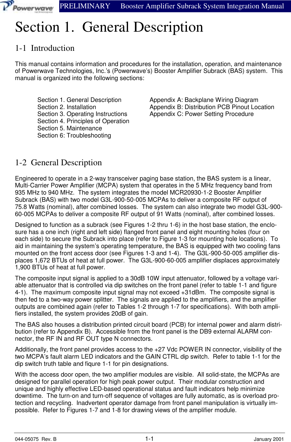                PRELIMINARY Booster Amplifier Subrack System Integration Manual044-05075  Rev. B 1-1 January 2001Section 1.  General Description1-1  IntroductionThis manual contains information and procedures for the installation, operation, and maintenanceof Powerwave Technologies, Inc.’s (Powerwave’s) Booster Amplifier Subrack (BAS) system.  Thismanual is organized into the following sections:Section 1. General Description Appendix A: Backplane Wiring DiagramSection 2. Installation Appendix B: Distribution PCB Pinout LocationSection 3. Operating Instructions Appendix C: Power Setting ProcedureSection 4. Principles of OperationSection 5. MaintenanceSection 6: Troubleshooting1-2  General DescriptionEngineered to operate in a 2-way transceiver paging base station, the BAS system is a linear,Multi-Carrier Power Amplifier (MCPA) system that operates in the 5 MHz frequency band from935 MHz to 940 MHz.  The system integrates the model MCR20930-1-2 Booster AmplifierSubrack (BAS) with two model G3L-900-50-005 MCPAs to deliver a composite RF output of75.8 Watts (nominal), after combined losses.  The system can also integrate two model G3L-900-60-005 MCPAs to deliver a composite RF output of 91 Watts (nominal), after combined losses.Designed to function as a subrack (see Figures 1-2 thru 1-6) in the host base station, the enclo-sure has a one inch (right and left side) flanged front panel and eight mounting holes (four oneach side) to secure the Subrack into place (refer to Figure 1-3 for mounting hole locations).  Toaid in maintaining the system’s operating temperature, the BAS is equipped with two cooling fansmounted on the front access door (see Figures 1-3 and 1-4).  The G3L-900-50-005 amplifier dis-places 1,672 BTUs of heat at full power.  The G3L-900-60-005 amplifier displaces approximately1,900 BTUs of heat at full power.The composite input signal is applied to a 30dB 10W input attenuator, followed by a voltage vari-able attenuator that is controlled via dip switches on the front panel (refer to table 1-1 and figure4-1).  The maximum composite input signal may not exceed +31dBm.  The composite signal isthen fed to a two-way power splitter.  The signals are applied to the amplifiers, and the amplifieroutputs are combined again (refer to Tables 1-2 through 1-7 for specifications).  With both ampli-fiers installed, the system provides 20dB of gain.The BAS also houses a distribution printed circuit board (PCB) for internal power and alarm distri-bution (refer to Appendix B).  Accessible from the front panel is the DB9 external ALARM con-nector, the RF IN and RF OUT type N connectors.Additionally, the front panel provides access to the +27 Vdc POWER IN connector, visibility of thetwo MCPA’s fault alarm LED indicators and the GAIN CTRL dip switch.  Refer to table 1-1 for thedip switch truth table and fiqure 1-1 for pin designations.With the access door open, the two amplifier modules are visible.  All solid-state, the MCPAs aredesigned for parallel operation for high peak power output.  Their modular construction andunique and highly effective LED-based operational status and fault indicators help minimizedowntime.  The turn-on and turn-off sequence of voltages are fully automatic, as is overload pro-tection and recycling.  Inadvertent operator damage from front panel manipulation is virtually im-possible.  Refer to Figures 1-7 and 1-8 for drawing views of the amplifier module.