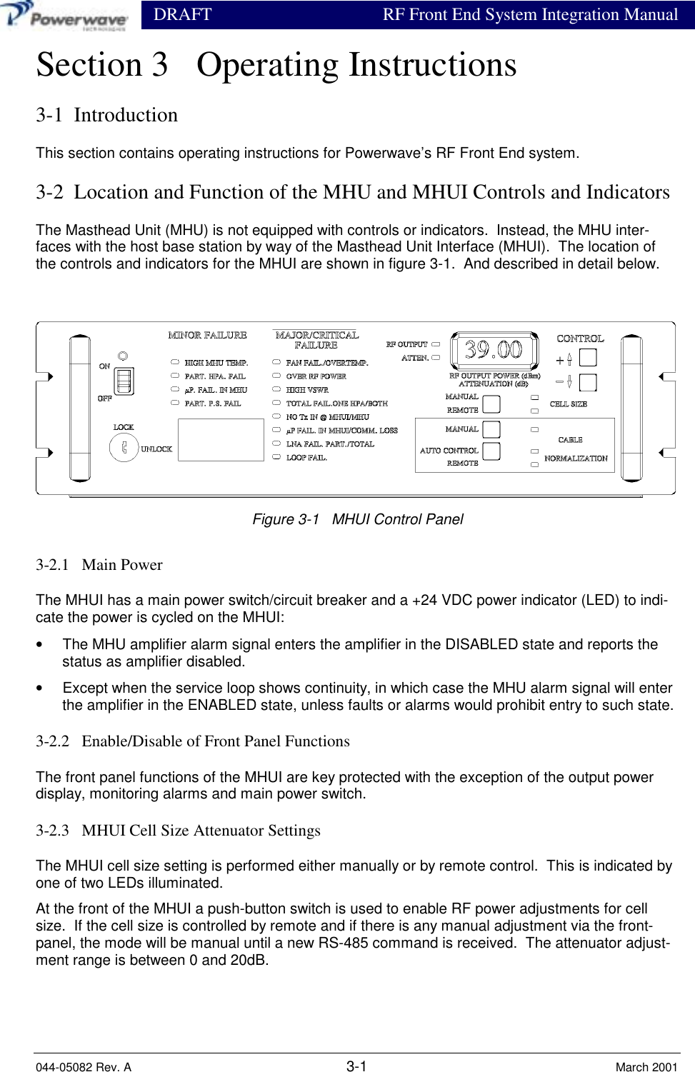                 DRAFT RF Front End System Integration Manual044-05082 Rev. A 3-1 March 2001Section 3   Operating Instructions3-1  IntroductionThis section contains operating instructions for Powerwave’s RF Front End system.3-2  Location and Function of the MHU and MHUI Controls and IndicatorsThe Masthead Unit (MHU) is not equipped with controls or indicators.  Instead, the MHU inter-faces with the host base station by way of the Masthead Unit Interface (MHUI).  The location ofthe controls and indicators for the MHUI are shown in figure 3-1.  And described in detail below.Figure 3-1   MHUI Control Panel3-2.1   Main PowerThe MHUI has a main power switch/circuit breaker and a +24 VDC power indicator (LED) to indi-cate the power is cycled on the MHUI:•  The MHU amplifier alarm signal enters the amplifier in the DISABLED state and reports thestatus as amplifier disabled.•  Except when the service loop shows continuity, in which case the MHU alarm signal will enterthe amplifier in the ENABLED state, unless faults or alarms would prohibit entry to such state.3-2.2   Enable/Disable of Front Panel FunctionsThe front panel functions of the MHUI are key protected with the exception of the output powerdisplay, monitoring alarms and main power switch.3-2.3   MHUI Cell Size Attenuator SettingsThe MHUI cell size setting is performed either manually or by remote control.  This is indicated byone of two LEDs illuminated.At the front of the MHUI a push-button switch is used to enable RF power adjustments for cellsize.  If the cell size is controlled by remote and if there is any manual adjustment via the front-panel, the mode will be manual until a new RS-485 command is received.  The attenuator adjust-ment range is between 0 and 20dB.