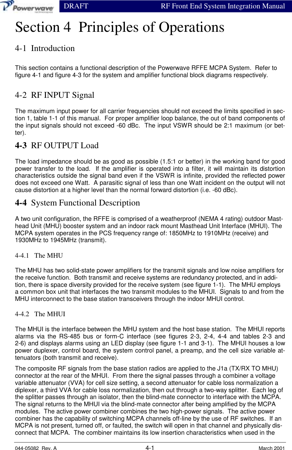                  DRAFT RF Front End System Integration Manual044-05082  Rev. A 4-1 March 2001Section 4  Principles of Operations4-1  IntroductionThis section contains a functional description of the Powerwave RFFE MCPA System.  Refer tofigure 4-1 and figure 4-3 for the system and amplifier functional block diagrams respectively.4-2  RF INPUT SignalThe maximum input power for all carrier frequencies should not exceed the limits specified in sec-tion 1, table 1-1 of this manual.  For proper amplifier loop balance, the out of band components ofthe input signals should not exceed -60 dBc.  The input VSWR should be 2:1 maximum (or bet-ter).4-3  RF OUTPUT LoadThe load impedance should be as good as possible (1.5:1 or better) in the working band for goodpower transfer to the load.  If the amplifier is operated into a filter, it will maintain its distortioncharacteristics outside the signal band even if the VSWR is infinite, provided the reflected powerdoes not exceed one Watt.  A parasitic signal of less than one Watt incident on the output will notcause distortion at a higher level than the normal forward distortion (i.e. -60 dBc).4-4  System Functional DescriptionA two unit configuration, the RFFE is comprised of a weatherproof (NEMA 4 rating) outdoor Mast-head Unit (MHU) booster system and an indoor rack mount Masthead Unit Interface (MHUI). TheMCPA system operates in the PCS frequency range of: 1850MHz to 1910MHz (receive) and1930MHz to 1945MHz (transmit).4-4.1   The MHUThe MHU has two solid-state power amplifiers for the transmit signals and low noise amplifiers forthe receive function.  Both transmit and receive systems are redundancy protected, and in addi-tion, there is space diversity provided for the receive system (see figure 1-1).  The MHU employsa common box unit that interfaces the two transmit modules to the MHUI.  Signals to and from theMHU interconnect to the base station transceivers through the indoor MHUI control.4-4.2   The MHUIThe MHUI is the interface between the MHU system and the host base station.  The MHUI reportsalarms via the RS-485 bus or form-C interface (see figures 2-3, 2-4, 4-4 and tables 2-3 and2-6) and displays alarms using an LED display (see figure 1-1 and 3-1).  The MHUI houses a lowpower duplexer, control board, the system control panel, a preamp, and the cell size variable at-tenuators (both transmit and receive).The composite RF signals from the base station radios are applied to the J1a (TX/RX TO MHU)connector at the rear of the MHUI.  From there the signal passes through a combiner a voltagevariable attenuator (VVA) for cell size setting, a second attenuator for cable loss normalization adiplexer, a third VVA for cable loss normalization, then out through a two-way splitter.  Each leg ofthe splitter passes through an isolator, then the blind-mate connector to interface with the MCPA.The signal returns to the MHUI via the blind-mate connector after being amplified by the MCPAmodules.  The active power combiner combines the two high-power signals.  The active powercombiner has the capability of switching MCPA channels off-line by the use of RF switches.  If anMCPA is not present, turned off, or faulted, the switch will open in that channel and physically dis-connect that MCPA.  The combiner maintains its low insertion characteristics when used in the
