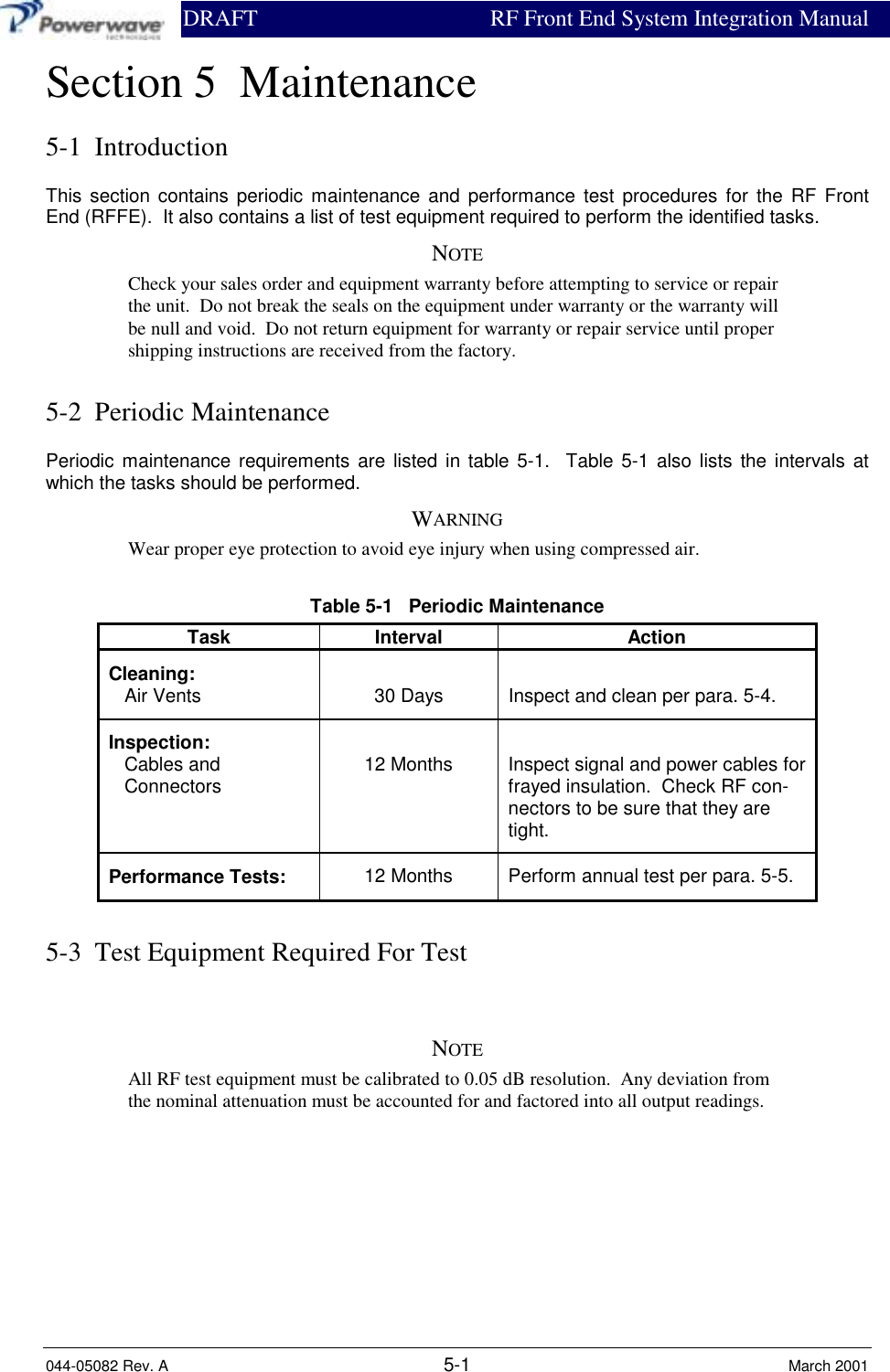                DRAFT RF Front End System Integration Manual044-05082 Rev. A 5-1 March 2001Section 5  Maintenance5-1  IntroductionThis section contains periodic maintenance and performance test procedures for the RF FrontEnd (RFFE).  It also contains a list of test equipment required to perform the identified tasks.NOTECheck your sales order and equipment warranty before attempting to service or repairthe unit.  Do not break the seals on the equipment under warranty or the warranty willbe null and void.  Do not return equipment for warranty or repair service until propershipping instructions are received from the factory.5-2  Periodic MaintenancePeriodic maintenance requirements are listed in table 5-1.  Table 5-1 also lists the intervals atwhich the tasks should be performed.WARNINGWear proper eye protection to avoid eye injury when using compressed air.Table 5-1   Periodic MaintenanceTask Interval ActionCleaning:   Air Vents 30 Days Inspect and clean per para. 5-4.Inspection:   Cables and   Connectors 12 Months Inspect signal and power cables forfrayed insulation.  Check RF con-nectors to be sure that they aretight.Performance Tests: 12 Months Perform annual test per para. 5-5.5-3  Test Equipment Required For TestNOTEAll RF test equipment must be calibrated to 0.05 dB resolution.  Any deviation fromthe nominal attenuation must be accounted for and factored into all output readings.
