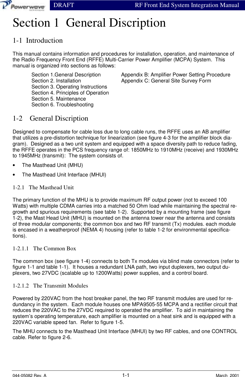                  DRAFT RF Front End System Integration Manual044-05082 Rev. A 1-1 March  2001Section 1  General Discription1-1  IntroductionThis manual contains information and procedures for installation, operation, and maintenance ofthe Radio Frequency Front End (RFFE) Multi-Carrier Power Amplifier (MCPA) System.  Thismanual is organized into sections as follows:Section 1.General Description Appendix B: Amplifier Power Setting ProcedureSection 2. Installation Appendix C: General Site Survey FormSection 3. Operating InstructionsSection 4. Principles of OperationSection 5. MaintenanceSection 6. Troubleshooting1-2    General DiscriptionDesigned to compensate for cable loss due to long cable runs, the RFFE uses an AB amplifierthat utilizes a pre-distortion technique for linearization (see figure 4-3 for the amplifier block dia-gram).  Designed as a two unit system and equipped with a space diversity path to reduce fading,the RFFE operates in the PCS frequency range of: 1850MHz to 1910MHz (receive) and 1930MHzto 1945MHz (transmit):  The system consists of.•  The Masthead Unit (MHU)•  The Masthead Unit Interface (MHUI)1-2.1   The Masthead UnitThe primary function of the MHU is to provide maximum RF output power (not to exceed 100Watts) with multiple CDMA carries into a matched 50 Ohm load while maintaining the spectral re-growth and spurious requirements (see table 1-2).  Supported by a mounting frame (see figure1-2), the Mast Head Unit (MHU) is mounted on the antenna tower near the antenna and consistsof three modular components; the common box and two RF transmit (Tx) modules. each moduleis encased in a weatherproof (NEMA 4) housing (refer to table 1-2 for environmental specifica-tions).1-2.1.1   The Common BoxThe common box (see figure 1-4) connects to both Tx modules via blind mate connectors (refer tofigure 1-1 and table 1-1).  It houses a redundant LNA path, two input duplexers, two output du-plexers, two 27VDC (scalable up to 1200Watts) power supplies, and a control board.1-2.1.2   The Transmitt ModulesPowered by 220VAC from the host breaker panel, the two RF transmit modules are used for re-dundancy in the system.  Each module houses one MPA9505-55 MCPA and a rectifier circuit thatreduces the 220VAC to the 27VDC required to operated the amplifier.  To aid in maintaining thesystem’s operating temperature, each amplifier is mounted on a heat sink and is equipped with a220VAC variable speed fan.  Refer to figure 1-5.The MHU connects to the Masthead Unit Interface (MHUI) by two RF cables, and one CONTROLcable. Refer to figure 2-6.