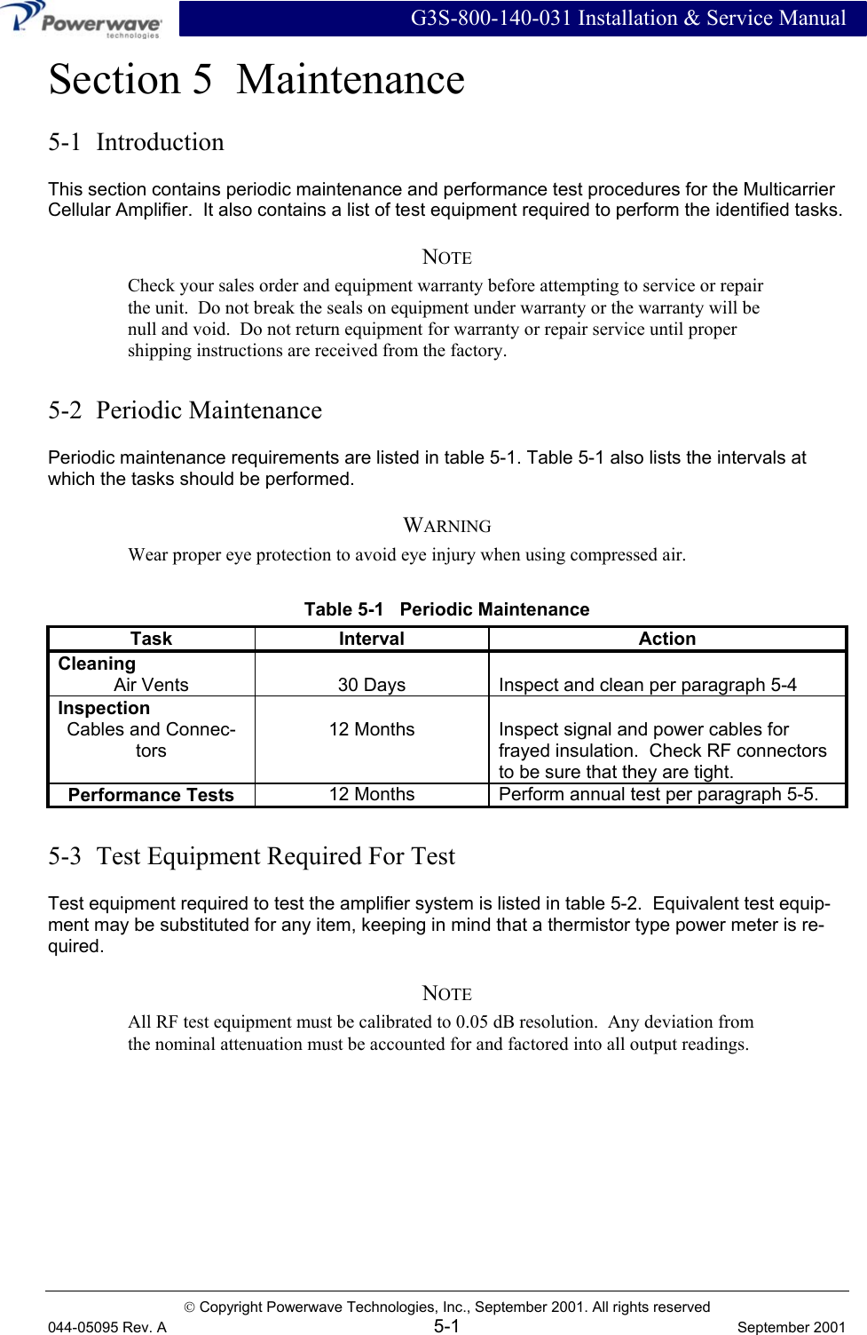  G3S-800-140-031 Installation &amp; Service Manual  Copyright Powerwave Technologies, Inc., September 2001. All rights reserved 044-05095 Rev. A 5-1  September 2001 Section 5  Maintenance 5-1  Introduction This section contains periodic maintenance and performance test procedures for the Multicarrier Cellular Amplifier.  It also contains a list of test equipment required to perform the identified tasks. NOTE Check your sales order and equipment warranty before attempting to service or repair the unit.  Do not break the seals on equipment under warranty or the warranty will be null and void.  Do not return equipment for warranty or repair service until proper shipping instructions are received from the factory.  5-2  Periodic Maintenance Periodic maintenance requirements are listed in table 5-1. Table 5-1 also lists the intervals at which the tasks should be performed. WARNING Wear proper eye protection to avoid eye injury when using compressed air. Table 5-1   Periodic Maintenance Task Interval  Action Cleaning   Air Vents  30 Days  Inspect and clean per paragraph 5-4 Inspection   Cables and Connec-tors 12 Months  Inspect signal and power cables for frayed insulation.  Check RF connectors to be sure that they are tight. Performance Tests 12 Months  Perform annual test per paragraph 5-5.  5-3  Test Equipment Required For Test Test equipment required to test the amplifier system is listed in table 5-2.  Equivalent test equip-ment may be substituted for any item, keeping in mind that a thermistor type power meter is re-quired. NOTE All RF test equipment must be calibrated to 0.05 dB resolution.  Any deviation from the nominal attenuation must be accounted for and factored into all output readings. 