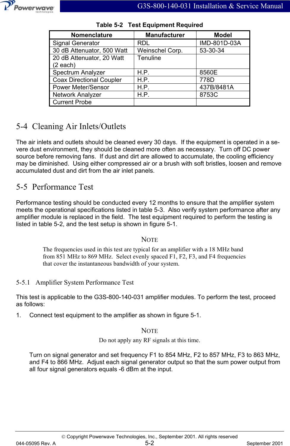  G3S-800-140-031 Installation &amp; Service Manual  Copyright Powerwave Technologies, Inc., September 2001. All rights reserved 044-05095 Rev. A 5-2  September 2001 Table 5-2   Test Equipment Required Nomenclature Manufacturer Model Signal Generator  RDL  IMD-801D-03A 30 dB Attenuator, 500 Watt  Weinschel Corp.  53-30-34 20 dB Attenuator, 20 Watt (2 each) Tenuline  Spectrum Analyzer  H.P.  8560E Coax Directional Coupler  H.P.  778D Power Meter/Sensor  H.P.  437B/8481A Network Analyzer  H.P.  8753C Current Probe      5-4  Cleaning Air Inlets/Outlets The air inlets and outlets should be cleaned every 30 days.  If the equipment is operated in a se-vere dust environment, they should be cleaned more often as necessary.  Turn off DC power source before removing fans.  If dust and dirt are allowed to accumulate, the cooling efficiency may be diminished.  Using either compressed air or a brush with soft bristles, loosen and remove accumulated dust and dirt from the air inlet panels. 5-5  Performance Test Performance testing should be conducted every 12 months to ensure that the amplifier system meets the operational specifications listed in table 5-3.  Also verify system performance after any amplifier module is replaced in the field.  The test equipment required to perform the testing is listed in table 5-2, and the test setup is shown in figure 5-1. NOTE The frequencies used in this test are typical for an amplifier with a 18 MHz band from 851 MHz to 869 MHz.  Select evenly spaced F1, F2, F3, and F4 frequencies that cover the instantaneous bandwidth of your system. 5-5.1   Amplifier System Performance Test This test is applicable to the G3S-800-140-031 amplifier modules. To perform the test, proceed as follows: 1.  Connect test equipment to the amplifier as shown in figure 5-1. NOTE Do not apply any RF signals at this time. Turn on signal generator and set frequency F1 to 854 MHz, F2 to 857 MHz, F3 to 863 MHz, and F4 to 866 MHz.  Adjust each signal generator output so that the sum power output from all four signal generators equals -6 dBm at the input. 