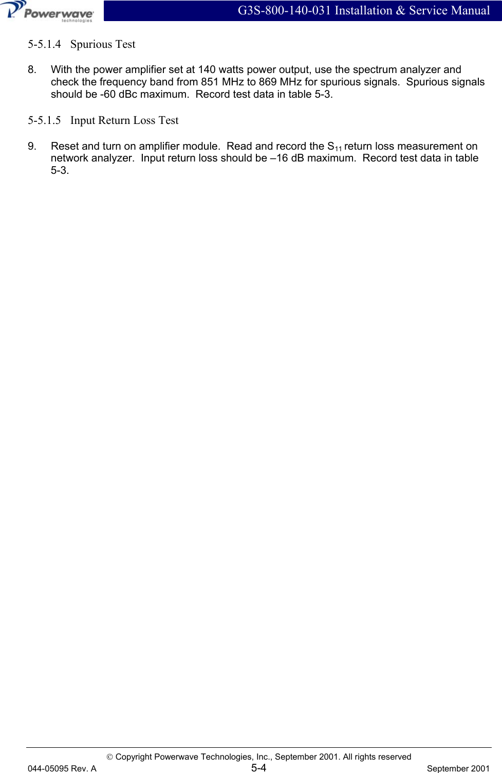  G3S-800-140-031 Installation &amp; Service Manual  Copyright Powerwave Technologies, Inc., September 2001. All rights reserved 044-05095 Rev. A 5-4  September 2001 5-5.1.4   Spurious Test 8.  With the power amplifier set at 140 watts power output, use the spectrum analyzer and check the frequency band from 851 MHz to 869 MHz for spurious signals.  Spurious signals should be -60 dBc maximum.  Record test data in table 5-3. 5-5.1.5   Input Return Loss Test 9.  Reset and turn on amplifier module.  Read and record the S11 return loss measurement on network analyzer.  Input return loss should be –16 dB maximum.  Record test data in table  5-3.    