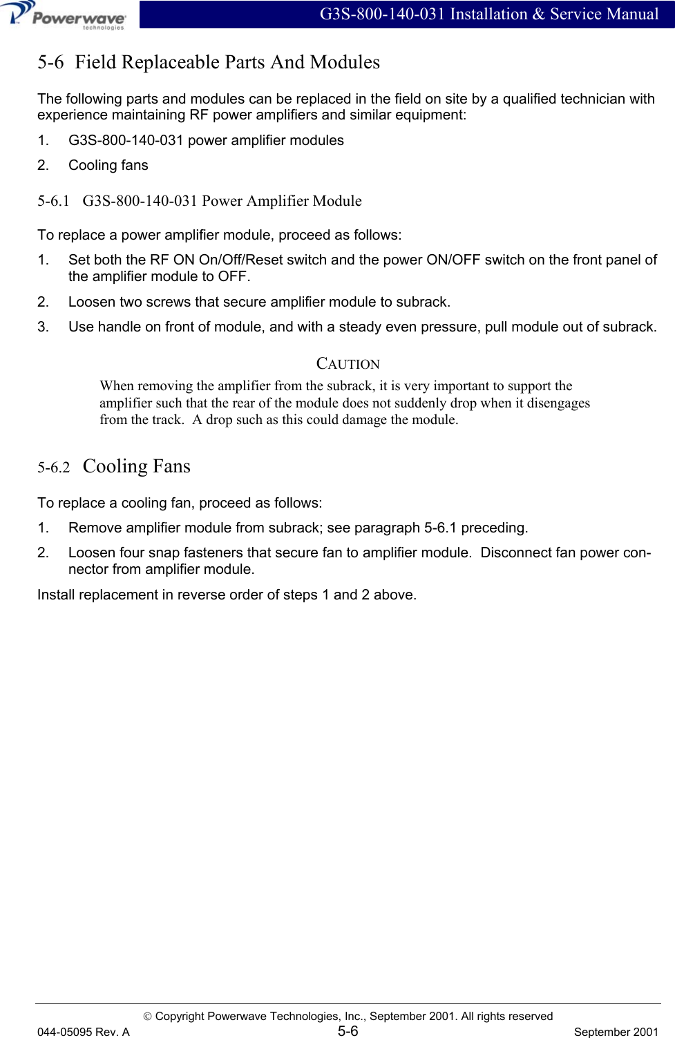  G3S-800-140-031 Installation &amp; Service Manual  Copyright Powerwave Technologies, Inc., September 2001. All rights reserved 044-05095 Rev. A 5-6  September 2001 5-6  Field Replaceable Parts And Modules The following parts and modules can be replaced in the field on site by a qualified technician with experience maintaining RF power amplifiers and similar equipment: 1.  G3S-800-140-031 power amplifier modules 2. Cooling fans 5-6.1   G3S-800-140-031 Power Amplifier Module To replace a power amplifier module, proceed as follows: 1.  Set both the RF ON On/Off/Reset switch and the power ON/OFF switch on the front panel of the amplifier module to OFF. 2.  Loosen two screws that secure amplifier module to subrack. 3.  Use handle on front of module, and with a steady even pressure, pull module out of subrack. CAUTION When removing the amplifier from the subrack, it is very important to support the amplifier such that the rear of the module does not suddenly drop when it disengages from the track.  A drop such as this could damage the module. 5-6.2   Cooling Fans To replace a cooling fan, proceed as follows: 1.  Remove amplifier module from subrack; see paragraph 5-6.1 preceding. 2.  Loosen four snap fasteners that secure fan to amplifier module.  Disconnect fan power con-nector from amplifier module. Install replacement in reverse order of steps 1 and 2 above. 