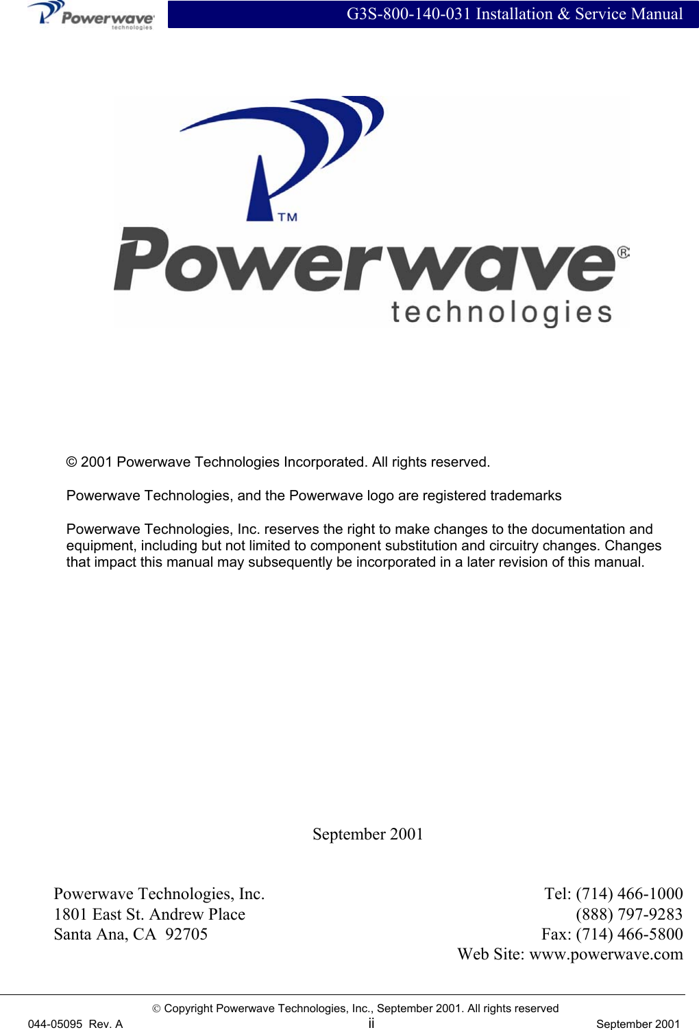  G3S-800-140-031 Installation &amp; Service Manual   Copyright Powerwave Technologies, Inc., September 2001. All rights reserved 044-05095  Rev. A ii  September 2001  September 2001   Powerwave Technologies, Inc.  Tel: (714) 466-1000 1801 East St. Andrew Place  (888) 797-9283 Santa Ana, CA  92705  Fax: (714) 466-5800   Web Site: www.powerwave.com     © 2001 Powerwave Technologies Incorporated. All rights reserved. Powerwave Technologies, and the Powerwave logo are registered trademarks Powerwave Technologies, Inc. reserves the right to make changes to the documentation and equipment, including but not limited to component substitution and circuitry changes. Changes that impact this manual may subsequently be incorporated in a later revision of this manual. 