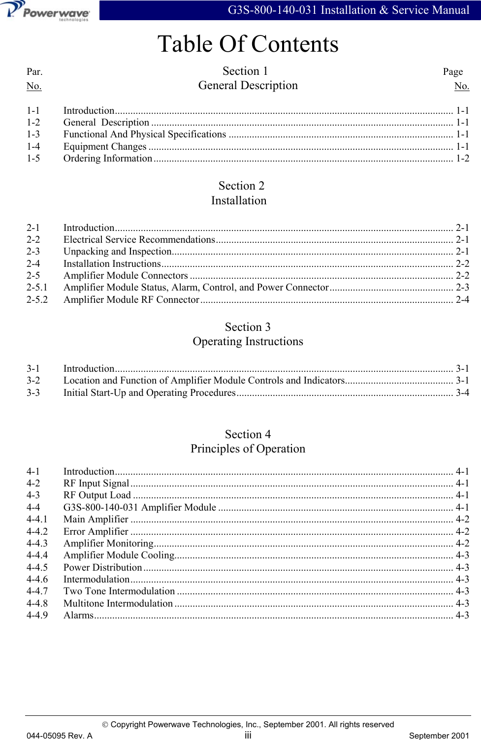  G3S-800-140-031 Installation &amp; Service Manual  Copyright Powerwave Technologies, Inc., September 2001. All rights reserved 044-05095 Rev. A iii  September 2001 Table Of Contents Par.         Section 1         Page No. General Description No.  1-1 Introduction................................................................................................................................... 1-1 1-2  General  Description ..................................................................................................................... 1-1 1-3  Functional And Physical Specifications ....................................................................................... 1-1 1-4 Equipment Changes ...................................................................................................................... 1-1 1-5 Ordering Information.................................................................................................................... 1-2        Section 2      Installation  2-1 Introduction................................................................................................................................... 2-1 2-2 Electrical Service Recommendations............................................................................................ 2-1 2-3   Unpacking and Inspection............................................................................................................. 2-1 2-4 Installation Instructions................................................................................................................. 2-2 2-5  Amplifier Module Connectors ...................................................................................................... 2-2 2-5.1  Amplifier Module Status, Alarm, Control, and Power Connector................................................ 2-3 2-5.2  Amplifier Module RF Connector.................................................................................................. 2-4  Section 3 Operating Instructions  3-1 Introduction................................................................................................................................... 3-1 3-2  Location and Function of Amplifier Module Controls and Indicators.......................................... 3-1 3-3  Initial Start-Up and Operating Procedures.................................................................................... 3-4   Section 4 Principles of Operation  4-1 Introduction................................................................................................................................... 4-1 4-2  RF Input Signal............................................................................................................................. 4-1 4-3  RF Output Load ............................................................................................................................ 4-1 4-4  G3S-800-140-031 Amplifier Module ........................................................................................... 4-1 4-4.1 Main Amplifier ............................................................................................................................. 4-2 4-4.2 Error Amplifier ............................................................................................................................. 4-2 4-4.3 Amplifier Monitoring.................................................................................................................... 4-2 4-4.4  Amplifier Module Cooling............................................................................................................ 4-3 4-4.5 Power Distribution........................................................................................................................ 4-3 4-4.6   Intermodulation............................................................................................................................. 4-3 4-4.7  Two Tone Intermodulation ........................................................................................................... 4-3 4-4.8 Multitone Intermodulation ............................................................................................................ 4-3 4-4.9 Alarms........................................................................................................................................... 4-3  