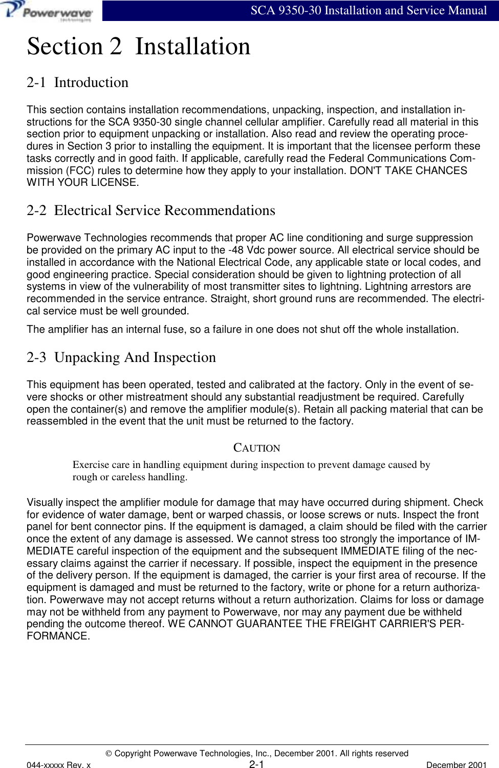SCA 9350-30 Installation and Service Manual Copyright Powerwave Technologies, Inc., December 2001. All rights reserved044-xxxxx Rev. x 2-1 December 2001Section 2  Installation2-1  IntroductionThis section contains installation recommendations, unpacking, inspection, and installation in-structions for the SCA 9350-30 single channel cellular amplifier. Carefully read all material in thissection prior to equipment unpacking or installation. Also read and review the operating proce-dures in Section 3 prior to installing the equipment. It is important that the licensee perform thesetasks correctly and in good faith. If applicable, carefully read the Federal Communications Com-mission (FCC) rules to determine how they apply to your installation. DON&apos;T TAKE CHANCESWITH YOUR LICENSE.2-2  Electrical Service RecommendationsPowerwave Technologies recommends that proper AC line conditioning and surge suppressionbe provided on the primary AC input to the -48 Vdc power source. All electrical service should beinstalled in accordance with the National Electrical Code, any applicable state or local codes, andgood engineering practice. Special consideration should be given to lightning protection of allsystems in view of the vulnerability of most transmitter sites to lightning. Lightning arrestors arerecommended in the service entrance. Straight, short ground runs are recommended. The electri-cal service must be well grounded.The amplifier has an internal fuse, so a failure in one does not shut off the whole installation.2-3  Unpacking And InspectionThis equipment has been operated, tested and calibrated at the factory. Only in the event of se-vere shocks or other mistreatment should any substantial readjustment be required. Carefullyopen the container(s) and remove the amplifier module(s). Retain all packing material that can bereassembled in the event that the unit must be returned to the factory.CAUTIONExercise care in handling equipment during inspection to prevent damage caused byrough or careless handling.Visually inspect the amplifier module for damage that may have occurred during shipment. Checkfor evidence of water damage, bent or warped chassis, or loose screws or nuts. Inspect the frontpanel for bent connector pins. If the equipment is damaged, a claim should be filed with the carrieronce the extent of any damage is assessed. We cannot stress too strongly the importance of IM-MEDIATE careful inspection of the equipment and the subsequent IMMEDIATE filing of the nec-essary claims against the carrier if necessary. If possible, inspect the equipment in the presenceof the delivery person. If the equipment is damaged, the carrier is your first area of recourse. If theequipment is damaged and must be returned to the factory, write or phone for a return authoriza-tion. Powerwave may not accept returns without a return authorization. Claims for loss or damagemay not be withheld from any payment to Powerwave, nor may any payment due be withheldpending the outcome thereof. WE CANNOT GUARANTEE THE FREIGHT CARRIER&apos;S PER-FORMANCE.