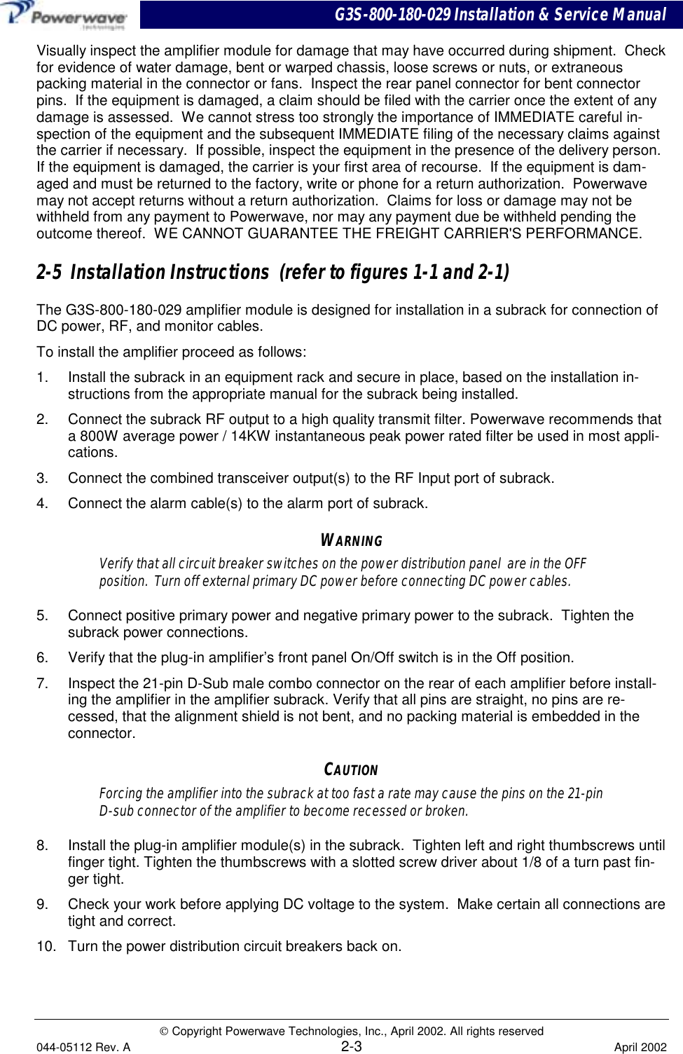 G3S-800-180-029 Installation &amp; Service Manual Copyright Powerwave Technologies, Inc., April 2002. All rights reserved044-05112 Rev. A 2-3 April 2002Visually inspect the amplifier module for damage that may have occurred during shipment.  Checkfor evidence of water damage, bent or warped chassis, loose screws or nuts, or extraneouspacking material in the connector or fans.  Inspect the rear panel connector for bent connectorpins.  If the equipment is damaged, a claim should be filed with the carrier once the extent of anydamage is assessed.  We cannot stress too strongly the importance of IMMEDIATE careful in-spection of the equipment and the subsequent IMMEDIATE filing of the necessary claims againstthe carrier if necessary.  If possible, inspect the equipment in the presence of the delivery person.If the equipment is damaged, the carrier is your first area of recourse.  If the equipment is dam-aged and must be returned to the factory, write or phone for a return authorization.  Powerwavemay not accept returns without a return authorization.  Claims for loss or damage may not bewithheld from any payment to Powerwave, nor may any payment due be withheld pending theoutcome thereof.  WE CANNOT GUARANTEE THE FREIGHT CARRIER&apos;S PERFORMANCE.2-5  Installation Instructions  (refer to figures 1-1 and 2-1)The G3S-800-180-029 amplifier module is designed for installation in a subrack for connection ofDC power, RF, and monitor cables.To install the amplifier proceed as follows:1.  Install the subrack in an equipment rack and secure in place, based on the installation in-structions from the appropriate manual for the subrack being installed.2.  Connect the subrack RF output to a high quality transmit filter. Powerwave recommends thata 800W average power / 14KW instantaneous peak power rated filter be used in most appli-cations.3.  Connect the combined transceiver output(s) to the RF Input port of subrack.4.  Connect the alarm cable(s) to the alarm port of subrack.WARNINGVerify that all circuit breaker switches on the power distribution panel  are in the OFFposition.  Turn off external primary DC power before connecting DC power cables.5.  Connect positive primary power and negative primary power to the subrack.  Tighten thesubrack power connections.6.  Verify that the plug-in amplifier’s front panel On/Off switch is in the Off position.7.  Inspect the 21-pin D-Sub male combo connector on the rear of each amplifier before install-ing the amplifier in the amplifier subrack. Verify that all pins are straight, no pins are re-cessed, that the alignment shield is not bent, and no packing material is embedded in theconnector.CAUTIONForcing the amplifier into the subrack at too fast a rate may cause the pins on the 21-pinD-sub connector of the amplifier to become recessed or broken.8.  Install the plug-in amplifier module(s) in the subrack.  Tighten left and right thumbscrews untilfinger tight. Tighten the thumbscrews with a slotted screw driver about 1/8 of a turn past fin-ger tight.9.  Check your work before applying DC voltage to the system.  Make certain all connections aretight and correct.10.  Turn the power distribution circuit breakers back on.