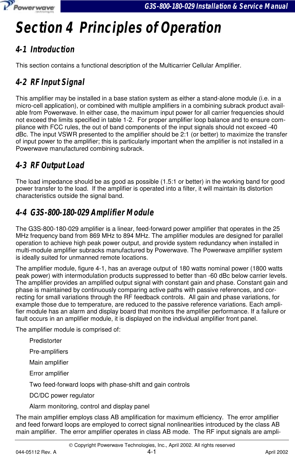 G3S-800-180-029 Installation &amp; Service Manual Copyright Powerwave Technologies, Inc., April 2002. All rights reserved044-05112 Rev. A 4-1 April 2002Section 4  Principles of Operation4-1  IntroductionThis section contains a functional description of the Multicarrier Cellular Amplifier.4-2  RF Input SignalThis amplifier may be installed in a base station system as either a stand-alone module (i.e. in amicro-cell application), or combined with multiple amplifiers in a combining subrack product avail-able from Powerwave. In either case, the maximum input power for all carrier frequencies shouldnot exceed the limits specified in table 1-2.  For proper amplifier loop balance and to ensure com-pliance with FCC rules, the out of band components of the input signals should not exceed -40dBc. The input VSWR presented to the amplifier should be 2:1 (or better) to maximize the transferof input power to the amplifier; this is particularly important when the amplifier is not installed in aPowerwave manufactured combining subrack.4-3  RF Output LoadThe load impedance should be as good as possible (1.5:1 or better) in the working band for goodpower transfer to the load.  If the amplifier is operated into a filter, it will maintain its distortioncharacteristics outside the signal band.4-4  G3S-800-180-029 Amplifier ModuleThe G3S-800-180-029 amplifier is a linear, feed-forward power amplifier that operates in the 25MHz frequency band from 869 MHz to 894 MHz. The amplifier modules are designed for paralleloperation to achieve high peak power output, and provide system redundancy when installed inmulti-module amplifier subracks manufactured by Powerwave. The Powerwave amplifier systemis ideally suited for unmanned remote locations.The amplifier module, figure 4-1, has an average output of 180 watts nominal power (1800 wattspeak power) with intermodulation products suppressed to better than -60 dBc below carrier levels.The amplifier provides an amplified output signal with constant gain and phase. Constant gain andphase is maintained by continuously comparing active paths with passive references, and cor-recting for small variations through the RF feedback controls.  All gain and phase variations, forexample those due to temperature, are reduced to the passive reference variations. Each ampli-fier module has an alarm and display board that monitors the amplifier performance. If a failure orfault occurs in an amplifier module, it is displayed on the individual amplifier front panel.The amplifier module is comprised of:PredistorterPre-amplifiersMain amplifierError amplifierTwo feed-forward loops with phase-shift and gain controlsDC/DC power regulatorAlarm monitoring, control and display panelThe main amplifier employs class AB amplification for maximum efficiency.  The error amplifierand feed forward loops are employed to correct signal nonlinearities introduced by the class ABmain amplifier.  The error amplifier operates in class AB mode.  The RF input signals are ampli-