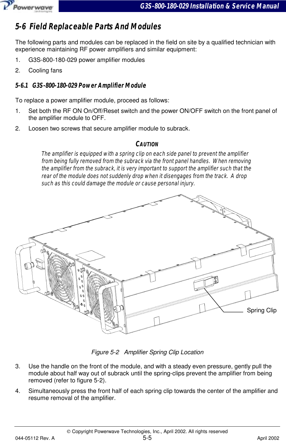 G3S-800-180-029 Installation &amp; Service Manual Copyright Powerwave Technologies, Inc., April 2002. All rights reserved044-05112 Rev. A 5-5 April 20025-6  Field Replaceable Parts And ModulesThe following parts and modules can be replaced in the field on site by a qualified technician withexperience maintaining RF power amplifiers and similar equipment:1.  G3S-800-180-029 power amplifier modules2. Cooling fans5-6.1   G3S-800-180-029 Power Amplifier ModuleTo replace a power amplifier module, proceed as follows:1.  Set both the RF ON On/Off/Reset switch and the power ON/OFF switch on the front panel ofthe amplifier module to OFF.2.  Loosen two screws that secure amplifier module to subrack.CAUTIONThe amplifier is equipped with a spring clip on each side panel to prevent the amplifierfrom being fully removed from the subrack via the front panel handles.  When removingthe amplifier from the subrack, it is very important to support the amplifier such that therear of the module does not suddenly drop when it disengages from the track.  A dropsuch as this could damage the module or cause personal injury.Figure 5-2   Amplifier Spring Clip Location3.  Use the handle on the front of the module, and with a steady even pressure, gently pull themodule about half way out of subrack until the spring-clips prevent the amplifier from beingremoved (refer to figure 5-2).4.  Simultaneously press the front half of each spring clip towards the center of the amplifier andresume removal of the amplifier.Spring Clip