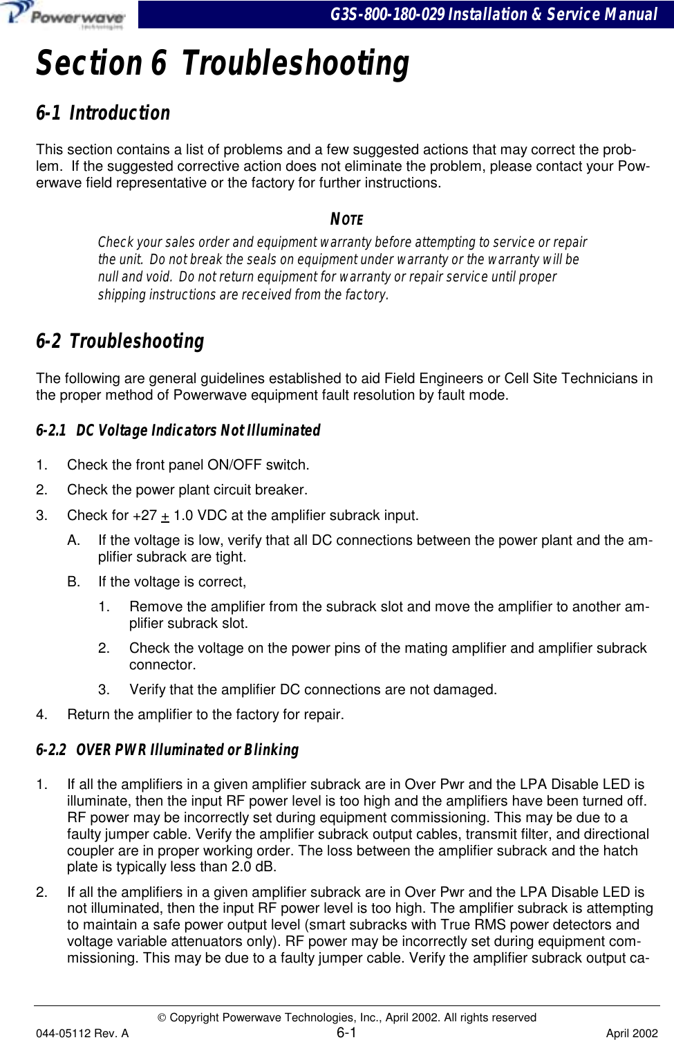 G3S-800-180-029 Installation &amp; Service Manual Copyright Powerwave Technologies, Inc., April 2002. All rights reserved044-05112 Rev. A 6-1 April 2002Section 6  Troubleshooting6-1  IntroductionThis section contains a list of problems and a few suggested actions that may correct the prob-lem.  If the suggested corrective action does not eliminate the problem, please contact your Pow-erwave field representative or the factory for further instructions.NOTECheck your sales order and equipment warranty before attempting to service or repairthe unit.  Do not break the seals on equipment under warranty or the warranty will benull and void.  Do not return equipment for warranty or repair service until propershipping instructions are received from the factory.6-2  TroubleshootingThe following are general guidelines established to aid Field Engineers or Cell Site Technicians inthe proper method of Powerwave equipment fault resolution by fault mode.6-2.1   DC Voltage Indicators Not Illuminated1.  Check the front panel ON/OFF switch.2.  Check the power plant circuit breaker.3.  Check for +27 + 1.0 VDC at the amplifier subrack input.A.  If the voltage is low, verify that all DC connections between the power plant and the am-plifier subrack are tight.B.  If the voltage is correct,1.  Remove the amplifier from the subrack slot and move the amplifier to another am-plifier subrack slot.2.  Check the voltage on the power pins of the mating amplifier and amplifier subrackconnector.3.  Verify that the amplifier DC connections are not damaged.4.  Return the amplifier to the factory for repair.6-2.2   OVER PWR Illuminated or Blinking1.  If all the amplifiers in a given amplifier subrack are in Over Pwr and the LPA Disable LED isilluminate, then the input RF power level is too high and the amplifiers have been turned off.RF power may be incorrectly set during equipment commissioning. This may be due to afaulty jumper cable. Verify the amplifier subrack output cables, transmit filter, and directionalcoupler are in proper working order. The loss between the amplifier subrack and the hatchplate is typically less than 2.0 dB.2.  If all the amplifiers in a given amplifier subrack are in Over Pwr and the LPA Disable LED isnot illuminated, then the input RF power level is too high. The amplifier subrack is attemptingto maintain a safe power output level (smart subracks with True RMS power detectors andvoltage variable attenuators only). RF power may be incorrectly set during equipment com-missioning. This may be due to a faulty jumper cable. Verify the amplifier subrack output ca-