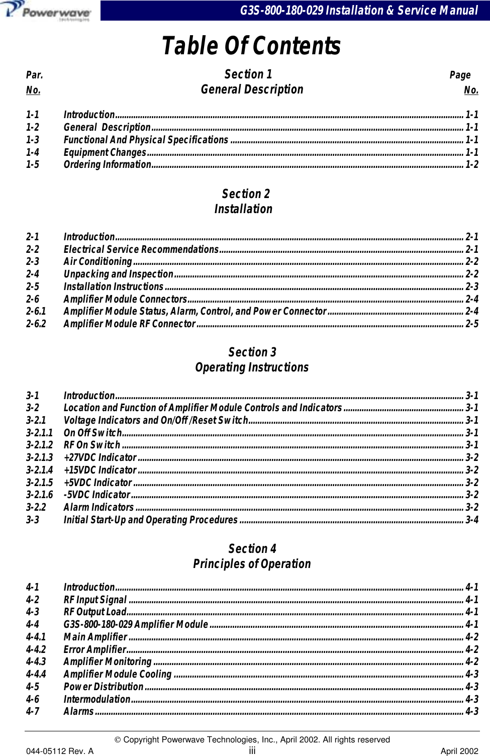 G3S-800-180-029 Installation &amp; Service Manual Copyright Powerwave Technologies, Inc., April 2002. All rights reserved044-05112 Rev. A iii April 2002Table Of ContentsPar.     Section 1     PageNo. General Description No.1-1 Introduction..........................................................................................................................................................1-11-2 General  Description..........................................................................................................................................1-11-3 Functional And Physical Specifications.......................................................................................................1-11-4 Equipment Changes............................................................................................................................................1-11-5 Ordering Information.......................................................................................................................................... 1-2Section 2Installation2-1 Introduction..........................................................................................................................................................2-12-2 Electrical Service Recommendations............................................................................................................ 2-12-3 Air Conditioning..................................................................................................................................................2-22-4  Unpacking and Inspection................................................................................................................................ 2-22-5 Installation Instructions....................................................................................................................................2-32-6 Amplifier Module Connectors.......................................................................................................................... 2-42-6.1 Amplifier Module Status, Alarm, Control, and Power Connector............................................................ 2-42-6.2 Amplifier Module RF Connector...................................................................................................................... 2-5Section 3Operating Instructions3-1 Introduction..........................................................................................................................................................3-13-2 Location and Function of Amplifier Module Controls and Indicators..................................................... 3-13-2.1 Voltage Indicators and On/Off /Reset Switch............................................................................................... 3-13-2.1.1 On Off Switch.......................................................................................................................................................3-13-2.1.2 RF On Switch.......................................................................................................................................................3-13-2.1.3 +27VDC Indicator................................................................................................................................................3-23-2.1.4 +15VDC Indicator................................................................................................................................................3-23-2.1.5 +5VDC Indicator..................................................................................................................................................3-23-2.1.6 -5VDC Indicator................................................................................................................................................... 3-23-2.2 Alarm Indicators.................................................................................................................................................3-23-3 Initial Start-Up and Operating Procedures...................................................................................................3-4Section 4Principles of Operation4-1 Introduction..........................................................................................................................................................4-14-2 RF Input Signal ....................................................................................................................................................4-14-3 RF Output Load..................................................................................................................................................... 4-14-4 G3S-800-180-029 Amplifier Module................................................................................................................4-14-4.1 Main Amplifier.................................................................................................................................................... 4-24-4.2 Error Amplifier.....................................................................................................................................................4-24-4.3 Amplifier Monitoring.........................................................................................................................................4-24-4.4 Amplifier Module Cooling ................................................................................................................................4-34-5 Power Distribution.............................................................................................................................................4-34-6 Intermodulation...................................................................................................................................................4-34-7 Alarms...................................................................................................................................................................4-3