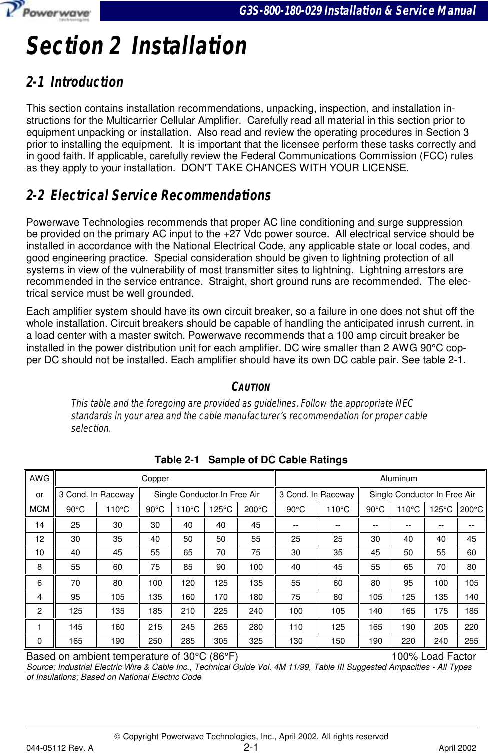 G3S-800-180-029 Installation &amp; Service Manual Copyright Powerwave Technologies, Inc., April 2002. All rights reserved044-05112 Rev. A 2-1 April 2002Section 2  Installation2-1  IntroductionThis section contains installation recommendations, unpacking, inspection, and installation in-structions for the Multicarrier Cellular Amplifier.  Carefully read all material in this section prior toequipment unpacking or installation.  Also read and review the operating procedures in Section 3prior to installing the equipment.  It is important that the licensee perform these tasks correctly andin good faith. If applicable, carefully review the Federal Communications Commission (FCC) rulesas they apply to your installation.  DON&apos;T TAKE CHANCES WITH YOUR LICENSE.2-2  Electrical Service RecommendationsPowerwave Technologies recommends that proper AC line conditioning and surge suppressionbe provided on the primary AC input to the +27 Vdc power source.  All electrical service should beinstalled in accordance with the National Electrical Code, any applicable state or local codes, andgood engineering practice.  Special consideration should be given to lightning protection of allsystems in view of the vulnerability of most transmitter sites to lightning.  Lightning arrestors arerecommended in the service entrance.  Straight, short ground runs are recommended.  The elec-trical service must be well grounded.Each amplifier system should have its own circuit breaker, so a failure in one does not shut off thewhole installation. Circuit breakers should be capable of handling the anticipated inrush current, ina load center with a master switch. Powerwave recommends that a 100 amp circuit breaker beinstalled in the power distribution unit for each amplifier. DC wire smaller than 2 AWG 90°C cop-per DC should not be installed. Each amplifier should have its own DC cable pair. See table 2-1.CAUTIONThis table and the foregoing are provided as guidelines. Follow the appropriate NECstandards in your area and the cable manufacturer’s recommendation for proper cableselection.Table 2-1   Sample of DC Cable RatingsAWG Copper Aluminumor 3 Cond. In Raceway Single Conductor In Free Air 3 Cond. In Raceway Single Conductor In Free AirMCM 90°C 110°C90°C 110°C 125°C 200°C90°C 110°C90°C 110°C 125°C 200°C14 25 30 30 40 40 45 -- -- -- -- -- --12 30 35 40 50 50 55 25 25 30 40 40 4510 40 45 55 65 70 75 30 35 45 50 55 608 55 60 75 85 90 100 40 45 55 65 70 806 70 80 100 120 125 135 55 60 80 95 100 1054 95 105 135 160 170 180 75 80 105 125 135 1402 125 135 185 210 225 240 100 105 140 165 175 1851 145 160 215 245 265 280 110 125 165 190 205 2200 165 190 250 285 305 325 130 150 190 220 240 255Based on ambient temperature of 30°C (86°F) 100% Load FactorSource: Industrial Electric Wire &amp; Cable Inc., Technical Guide Vol. 4M 11/99, Table III Suggested Ampacities - All Typesof Insulations; Based on National Electric Code