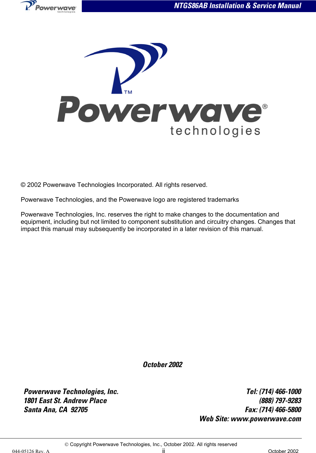  NTGS86AB Installation &amp; Service Manual      October 2002 © 2002 Powerwave Technologies Incorporated. All rights reserved. Powerwave Technologies, and the Powerwave logo are registered trademarks Powerwave Technologies, Inc. reserves the right to make changes to the documentation and equipment, including but not limited to component substitution and circuitry changes. Changes that impact this manual may subsequently be incorporated in a later revision of this manual.   Powerwave Technologies, Inc.  Tel: (714) 466-1000 1801 East St. Andrew Place  (888) 797-9283 Santa Ana, CA  92705  Fax: (714) 466-5800   Web Site: www.powerwave.com  Copyright Powerwave Technologies, Inc., October 2002. All rights reserved 044-05126 Rev. A  ii  October 2002  
