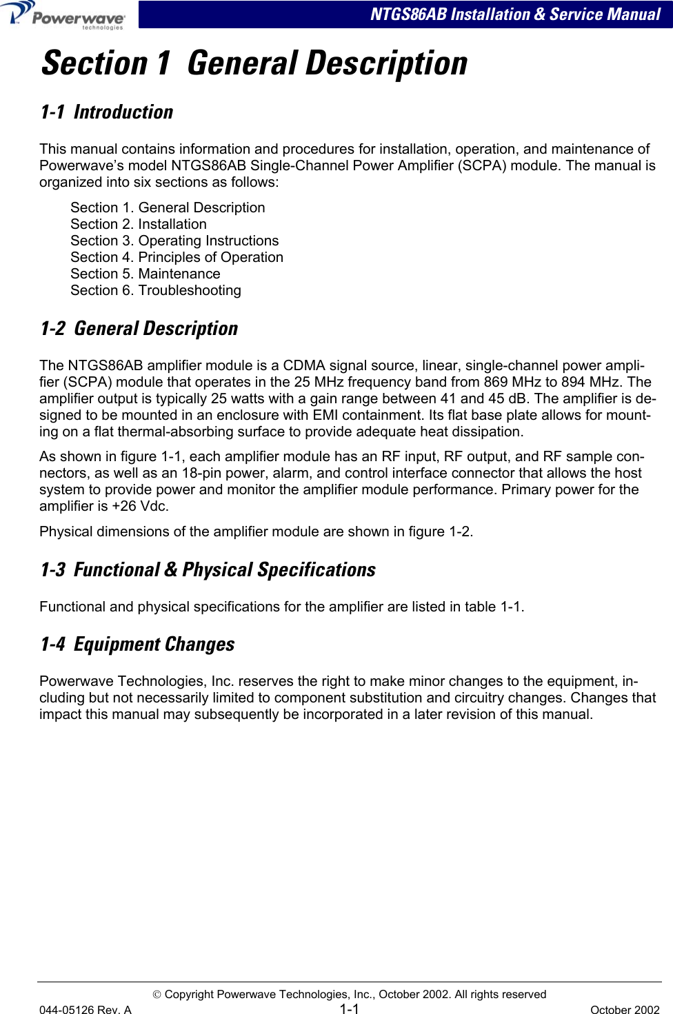   NTGS86AB Installation &amp; Service Manual Section 1  General Description 1-1  Introduction This manual contains information and procedures for installation, operation, and maintenance of Powerwave’s model NTGS86AB Single-Channel Power Amplifier (SCPA) module. The manual is organized into six sections as follows: Section 1. General Description Section 2. Installation Section 3. Operating Instructions Section 4. Principles of Operation Section 5. Maintenance Section 6. Troubleshooting 1-2  General Description The NTGS86AB amplifier module is a CDMA signal source, linear, single-channel power ampli-fier (SCPA) module that operates in the 25 MHz frequency band from 869 MHz to 894 MHz. The amplifier output is typically 25 watts with a gain range between 41 and 45 dB. The amplifier is de-signed to be mounted in an enclosure with EMI containment. Its flat base plate allows for mount-ing on a flat thermal-absorbing surface to provide adequate heat dissipation. As shown in figure 1-1, each amplifier module has an RF input, RF output, and RF sample con-nectors, as well as an 18-pin power, alarm, and control interface connector that allows the host system to provide power and monitor the amplifier module performance. Primary power for the amplifier is +26 Vdc.  Physical dimensions of the amplifier module are shown in figure 1-2. 1-3  Functional &amp; Physical Specifications Functional and physical specifications for the amplifier are listed in table 1-1. 1-4  Equipment Changes Powerwave Technologies, Inc. reserves the right to make minor changes to the equipment, in-cluding but not necessarily limited to component substitution and circuitry changes. Changes that impact this manual may subsequently be incorporated in a later revision of this manual.    Copyright Powerwave Technologies, Inc., October 2002. All rights reserved 044-05126 Rev. A 1-1  October 2002  