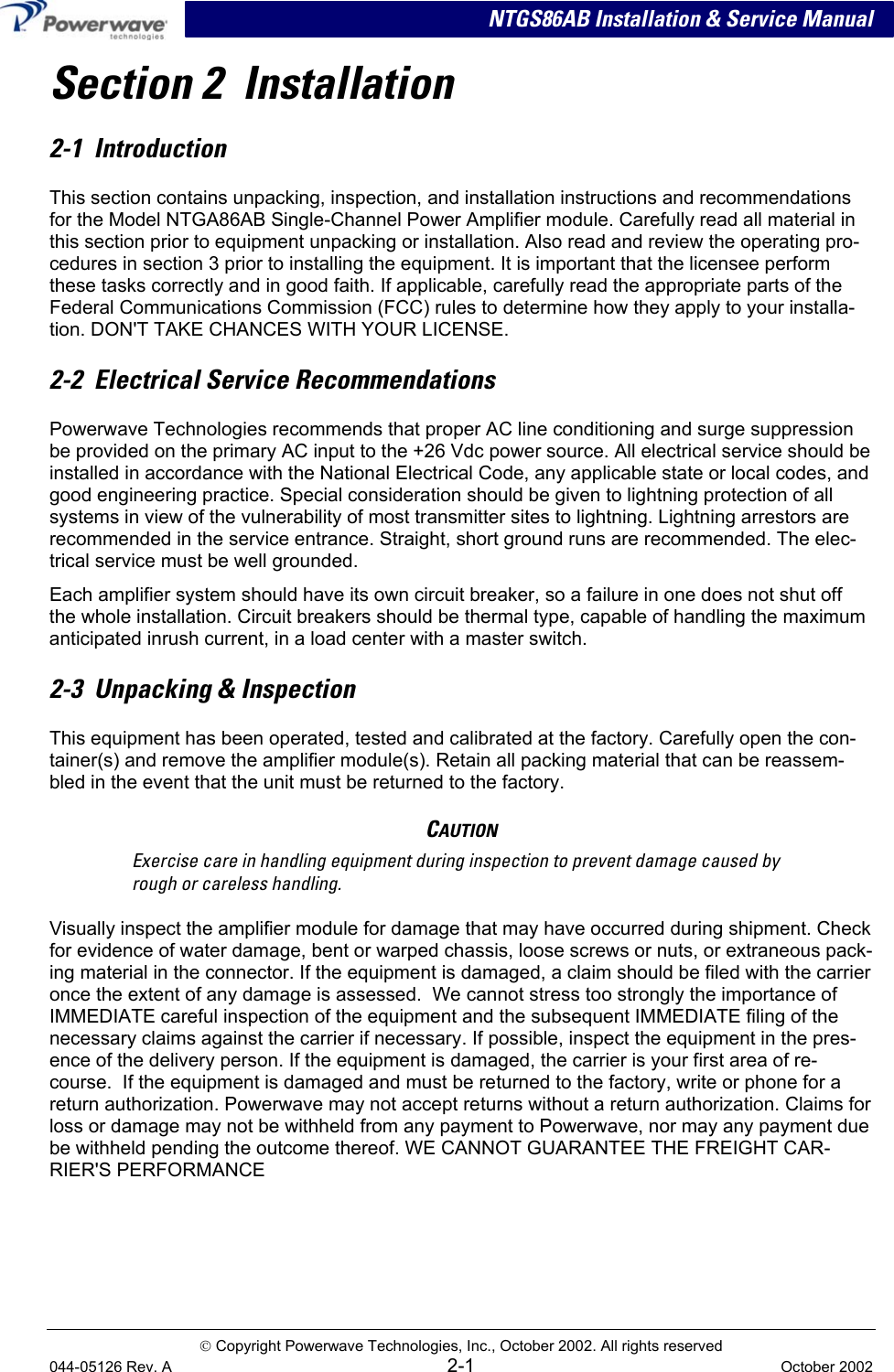  NTGS86AB Installation &amp; Service Manual Section 2  Installation 2-1  Introduction This section contains unpacking, inspection, and installation instructions and recommendations for the Model NTGA86AB Single-Channel Power Amplifier module. Carefully read all material in this section prior to equipment unpacking or installation. Also read and review the operating pro-cedures in section 3 prior to installing the equipment. It is important that the licensee perform these tasks correctly and in good faith. If applicable, carefully read the appropriate parts of the Federal Communications Commission (FCC) rules to determine how they apply to your installa-tion. DON&apos;T TAKE CHANCES WITH YOUR LICENSE. 2-2  Electrical Service Recommendations Powerwave Technologies recommends that proper AC line conditioning and surge suppression be provided on the primary AC input to the +26 Vdc power source. All electrical service should be installed in accordance with the National Electrical Code, any applicable state or local codes, and good engineering practice. Special consideration should be given to lightning protection of all systems in view of the vulnerability of most transmitter sites to lightning. Lightning arrestors are recommended in the service entrance. Straight, short ground runs are recommended. The elec-trical service must be well grounded. Each amplifier system should have its own circuit breaker, so a failure in one does not shut off the whole installation. Circuit breakers should be thermal type, capable of handling the maximum anticipated inrush current, in a load center with a master switch. 2-3  Unpacking &amp; Inspection This equipment has been operated, tested and calibrated at the factory. Carefully open the con-tainer(s) and remove the amplifier module(s). Retain all packing material that can be reassem-bled in the event that the unit must be returned to the factory. CAUTION Exercise care in handling equipment during inspection to prevent damage caused by rough or careless handling. Visually inspect the amplifier module for damage that may have occurred during shipment. Check for evidence of water damage, bent or warped chassis, loose screws or nuts, or extraneous pack-ing material in the connector. If the equipment is damaged, a claim should be filed with the carrier once the extent of any damage is assessed.  We cannot stress too strongly the importance of IMMEDIATE careful inspection of the equipment and the subsequent IMMEDIATE filing of the necessary claims against the carrier if necessary. If possible, inspect the equipment in the pres-ence of the delivery person. If the equipment is damaged, the carrier is your first area of re-course.  If the equipment is damaged and must be returned to the factory, write or phone for a return authorization. Powerwave may not accept returns without a return authorization. Claims for loss or damage may not be withheld from any payment to Powerwave, nor may any payment due be withheld pending the outcome thereof. WE CANNOT GUARANTEE THE FREIGHT CAR-RIER&apos;S PERFORMANCE  Copyright Powerwave Technologies, Inc., October 2002. All rights reserved 044-05126 Rev. A 2-1  October 2002 